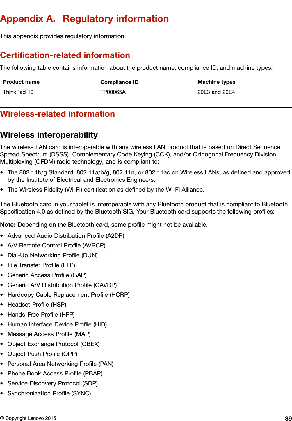 AppendixA.RegulatoryinformationThisappendixprovidesregulatoryinformation.Certiﬁcation-relatedinformationThefollowingtablecontainsinformationabouttheproductname,complianceID,andmachinetypes.ProductnameComplianceIDMachinetypesThinkPad10TP00065A20E3and20E4Wireless-relatedinformationWirelessinteroperabilityThewirelessLANcardisinteroperablewithanywirelessLANproductthatisbasedonDirectSequenceSpreadSpectrum(DSSS),ComplementaryCodeKeying(CCK),and/orOrthogonalFrequencyDivisionMultiplexing(OFDM)radiotechnology,andiscompliantto:•The802.11b/gStandard,802.11a/b/g,802.11n,or802.11aconWirelessLANs,asdeﬁnedandapprovedbytheInstituteofElectricalandElectronicsEngineers.•TheWirelessFidelity(Wi-Fi)certiﬁcationasdeﬁnedbytheWi-FiAlliance.TheBluetoothcardinyourtabletisinteroperablewithanyBluetoothproductthatiscomplianttoBluetoothSpeciﬁcation4.0asdeﬁnedbytheBluetoothSIG.YourBluetoothcardsupportsthefollowingproﬁles:Note:DependingontheBluetoothcard,someproﬁlemightnotbeavailable.•AdvancedAudioDistributionProﬁle(A2DP)•A/VRemoteControlProﬁle(AVRCP)•Dial-UpNetworkingProﬁle(DUN)•FileTransferProﬁle(FTP)•GenericAccessProﬁle(GAP)•GenericA/VDistributionProﬁle(GAVDP)•HardcopyCableReplacementProﬁle(HCRP)•HeadsetProﬁle(HSP)•Hands-FreeProﬁle(HFP)•HumanInterfaceDeviceProﬁle(HID)•MessageAccessProﬁle(MAP)•ObjectExchangeProtocol(OBEX)•ObjectPushProﬁle(OPP)•PersonalAreaNetworkingProﬁle(PAN)•PhoneBookAccessProﬁle(PBAP)•ServiceDiscoveryProtocol(SDP)•SynchronizationProﬁle(SYNC)©CopyrightLenovo201539