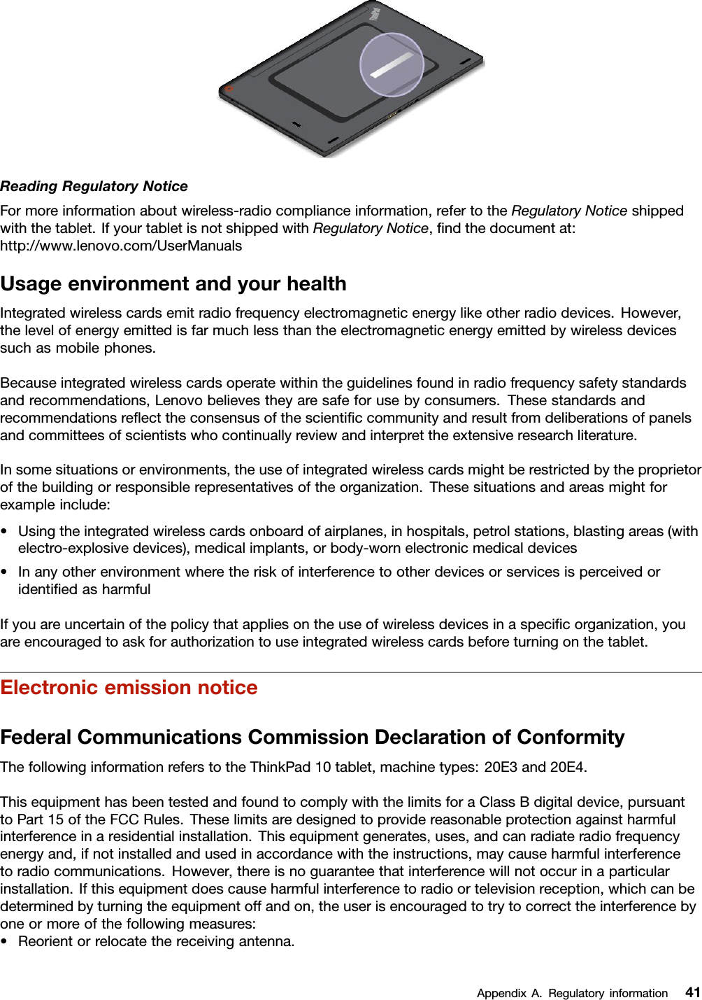 ReadingRegulatoryNoticeFormoreinformationaboutwireless-radiocomplianceinformation,refertotheRegulatoryNoticeshippedwiththetablet.IfyourtabletisnotshippedwithRegulatoryNotice,ﬁndthedocumentat:http://www.lenovo.com/UserManualsUsageenvironmentandyourhealthIntegratedwirelesscardsemitradiofrequencyelectromagneticenergylikeotherradiodevices.However,thelevelofenergyemittedisfarmuchlessthantheelectromagneticenergyemittedbywirelessdevicessuchasmobilephones.Becauseintegratedwirelesscardsoperatewithintheguidelinesfoundinradiofrequencysafetystandardsandrecommendations,Lenovobelievestheyaresafeforusebyconsumers.Thesestandardsandrecommendationsreﬂecttheconsensusofthescientiﬁccommunityandresultfromdeliberationsofpanelsandcommitteesofscientistswhocontinuallyreviewandinterprettheextensiveresearchliterature.Insomesituationsorenvironments,theuseofintegratedwirelesscardsmightberestrictedbytheproprietorofthebuildingorresponsiblerepresentativesoftheorganization.Thesesituationsandareasmightforexampleinclude:•Usingtheintegratedwirelesscardsonboardofairplanes,inhospitals,petrolstations,blastingareas(withelectro-explosivedevices),medicalimplants,orbody-wornelectronicmedicaldevices•InanyotherenvironmentwheretheriskofinterferencetootherdevicesorservicesisperceivedoridentiﬁedasharmfulIfyouareuncertainofthepolicythatappliesontheuseofwirelessdevicesinaspeciﬁcorganization,youareencouragedtoaskforauthorizationtouseintegratedwirelesscardsbeforeturningonthetablet.ElectronicemissionnoticeFederalCommunicationsCommissionDeclarationofConformityThefollowinginformationreferstotheThinkPad10tablet,machinetypes:20E3and20E4.ThisequipmenthasbeentestedandfoundtocomplywiththelimitsforaClassBdigitaldevice,pursuanttoPart15oftheFCCRules.Theselimitsaredesignedtoprovidereasonableprotectionagainstharmfulinterferenceinaresidentialinstallation.Thisequipmentgenerates,uses,andcanradiateradiofrequencyenergyand,ifnotinstalledandusedinaccordancewiththeinstructions,maycauseharmfulinterferencetoradiocommunications.However,thereisnoguaranteethatinterferencewillnotoccurinaparticularinstallation.Ifthisequipmentdoescauseharmfulinterferencetoradioortelevisionreception,whichcanbedeterminedbyturningtheequipmentoffandon,theuserisencouragedtotrytocorrecttheinterferencebyoneormoreofthefollowingmeasures:•Reorientorrelocatethereceivingantenna.AppendixA.Regulatoryinformation41