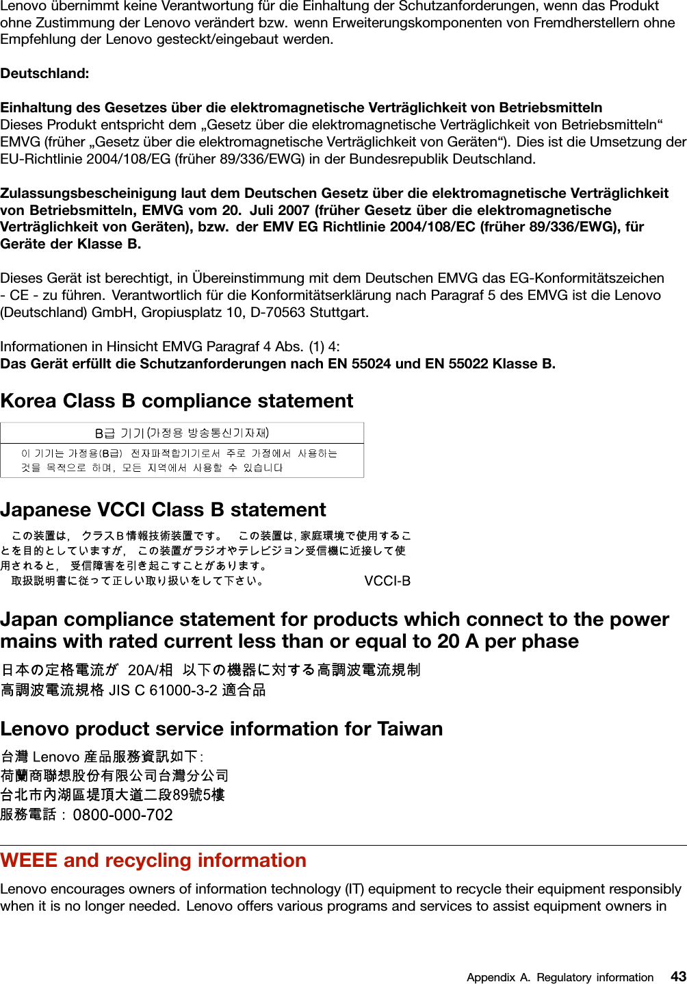 LenovoübernimmtkeineVerantwortungfürdieEinhaltungderSchutzanforderungen,wenndasProduktohneZustimmungderLenovoverändertbzw.wennErweiterungskomponentenvonFremdherstellernohneEmpfehlungderLenovogesteckt/eingebautwerden.Deutschland:EinhaltungdesGesetzesüberdieelektromagnetischeVerträglichkeitvonBetriebsmittelnDiesesProduktentsprichtdem„GesetzüberdieelektromagnetischeVerträglichkeitvonBetriebsmitteln“EMVG(früher„GesetzüberdieelektromagnetischeVerträglichkeitvonGeräten“).DiesistdieUmsetzungderEU-Richtlinie2004/108/EG(früher89/336/EWG)inderBundesrepublikDeutschland.ZulassungsbescheinigunglautdemDeutschenGesetzüberdieelektromagnetischeVerträglichkeitvonBetriebsmitteln,EMVGvom20.Juli2007(früherGesetzüberdieelektromagnetischeVerträglichkeitvonGeräten),bzw.derEMVEGRichtlinie2004/108/EC(früher89/336/EWG),fürGerätederKlasseB.DiesesGerätistberechtigt,inÜbereinstimmungmitdemDeutschenEMVGdasEG-Konformitätszeichen-CE-zuführen.VerantwortlichfürdieKonformitätserklärungnachParagraf5desEMVGistdieLenovo(Deutschland)GmbH,Gropiusplatz10,D-70563Stuttgart.InformationeninHinsichtEMVGParagraf4Abs.(1)4:DasGeräterfülltdieSchutzanforderungennachEN55024undEN55022KlasseB.KoreaClassBcompliancestatementJapaneseVCCIClassBstatementJapancompliancestatementforproductswhichconnecttothepowermainswithratedcurrentlessthanorequalto20AperphaseLenovoproductserviceinformationforTaiwanWEEEandrecyclinginformationLenovoencouragesownersofinformationtechnology(IT)equipmenttorecycletheirequipmentresponsiblywhenitisnolongerneeded.LenovooffersvariousprogramsandservicestoassistequipmentownersinAppendixA.Regulatoryinformation43