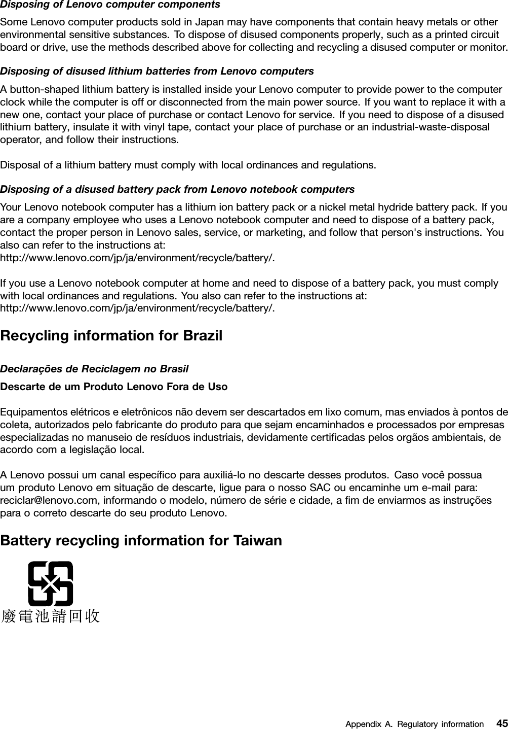 DisposingofLenovocomputercomponentsSomeLenovocomputerproductssoldinJapanmayhavecomponentsthatcontainheavymetalsorotherenvironmentalsensitivesubstances.Todisposeofdisusedcomponentsproperly,suchasaprintedcircuitboardordrive,usethemethodsdescribedaboveforcollectingandrecyclingadisusedcomputerormonitor.DisposingofdisusedlithiumbatteriesfromLenovocomputersAbutton-shapedlithiumbatteryisinstalledinsideyourLenovocomputertoprovidepowertothecomputerclockwhilethecomputerisoffordisconnectedfromthemainpowersource.Ifyouwanttoreplaceitwithanewone,contactyourplaceofpurchaseorcontactLenovoforservice.Ifyouneedtodisposeofadisusedlithiumbattery,insulateitwithvinyltape,contactyourplaceofpurchaseoranindustrial-waste-disposaloperator,andfollowtheirinstructions.Disposalofalithiumbatterymustcomplywithlocalordinancesandregulations.DisposingofadisusedbatterypackfromLenovonotebookcomputersYourLenovonotebookcomputerhasalithiumionbatterypackoranickelmetalhydridebatterypack.IfyouareacompanyemployeewhousesaLenovonotebookcomputerandneedtodisposeofabatterypack,contacttheproperpersoninLenovosales,service,ormarketing,andfollowthatperson&apos;sinstructions.Youalsocanrefertotheinstructionsat:http://www.lenovo.com/jp/ja/environment/recycle/battery/.IfyouuseaLenovonotebookcomputerathomeandneedtodisposeofabatterypack,youmustcomplywithlocalordinancesandregulations.Youalsocanrefertotheinstructionsat:http://www.lenovo.com/jp/ja/environment/recycle/battery/.RecyclinginformationforBrazilDeclaraçõesdeReciclagemnoBrasilDescartedeumProdutoLenovoForadeUsoEquipamentoselétricoseeletrônicosnãodevemserdescartadosemlixocomum,masenviadosàpontosdecoleta,autorizadospelofabricantedoprodutoparaquesejamencaminhadoseprocessadosporempresasespecializadasnomanuseioderesíduosindustriais,devidamentecertiﬁcadaspelosorgãosambientais,deacordocomalegislaçãolocal.ALenovopossuiumcanalespecíﬁcoparaauxiliá-lonodescartedessesprodutos.CasovocêpossuaumprodutoLenovoemsituaçãodedescarte,ligueparaonossoSACouencaminheume-mailpara:reciclar@lenovo.com,informandoomodelo,númerodesérieecidade,aﬁmdeenviarmosasinstruçõesparaocorretodescartedoseuprodutoLenovo.BatteryrecyclinginformationforTaiwanAppendixA.Regulatoryinformation45