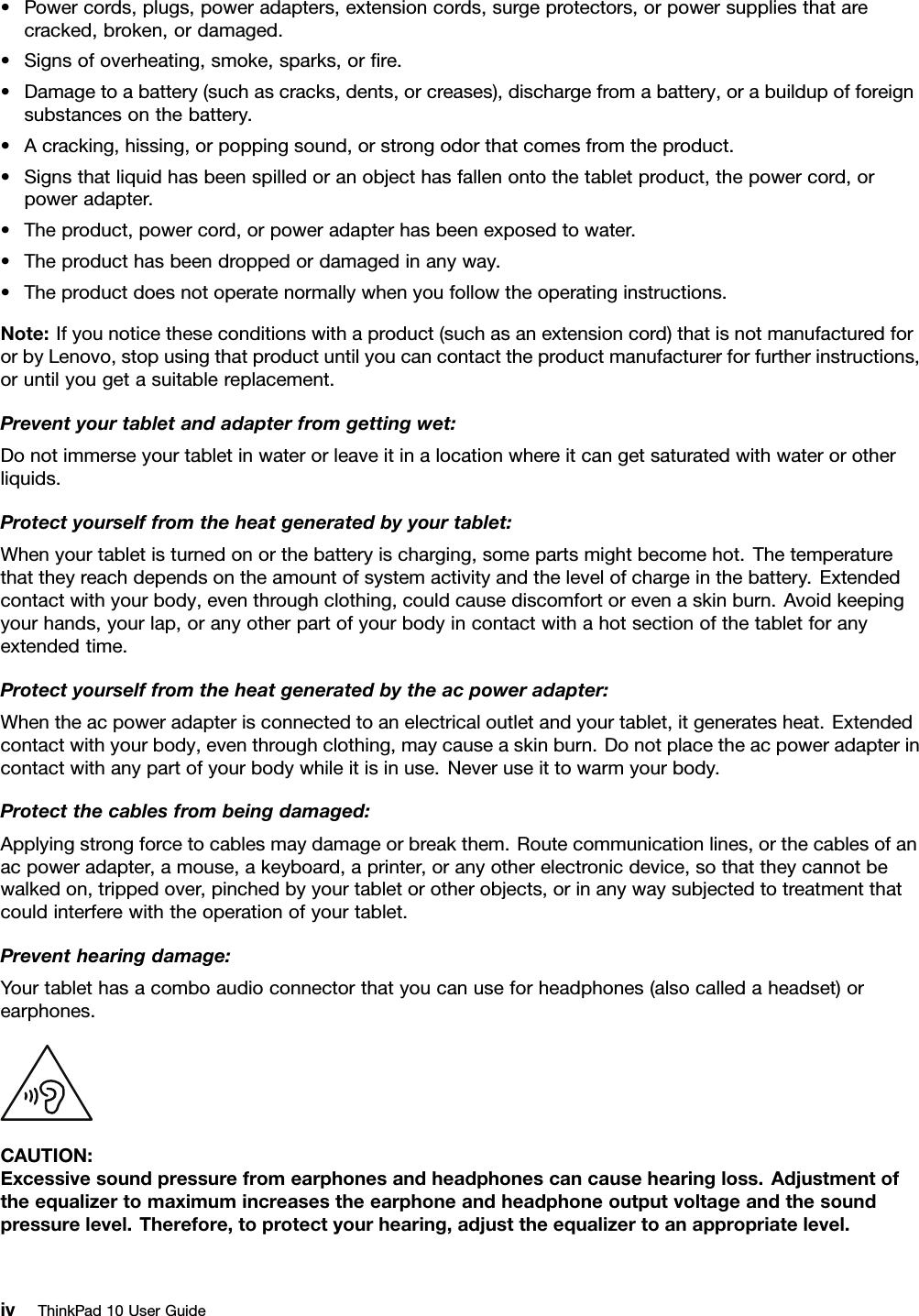 •Powercords,plugs,poweradapters,extensioncords,surgeprotectors,orpowersuppliesthatarecracked,broken,ordamaged.•Signsofoverheating,smoke,sparks,orﬁre.•Damagetoabattery(suchascracks,dents,orcreases),dischargefromabattery,orabuildupofforeignsubstancesonthebattery.•Acracking,hissing,orpoppingsound,orstrongodorthatcomesfromtheproduct.•Signsthatliquidhasbeenspilledoranobjecthasfallenontothetabletproduct,thepowercord,orpoweradapter.•Theproduct,powercord,orpoweradapterhasbeenexposedtowater.•Theproducthasbeendroppedordamagedinanyway.•Theproductdoesnotoperatenormallywhenyoufollowtheoperatinginstructions.Note:Ifyounoticetheseconditionswithaproduct(suchasanextensioncord)thatisnotmanufacturedfororbyLenovo,stopusingthatproductuntilyoucancontacttheproductmanufacturerforfurtherinstructions,oruntilyougetasuitablereplacement.Preventyourtabletandadapterfromgettingwet:Donotimmerseyourtabletinwaterorleaveitinalocationwhereitcangetsaturatedwithwaterorotherliquids.Protectyourselffromtheheatgeneratedbyyourtablet:Whenyourtabletisturnedonorthebatteryischarging,somepartsmightbecomehot.Thetemperaturethattheyreachdependsontheamountofsystemactivityandthelevelofchargeinthebattery.Extendedcontactwithyourbody,eventhroughclothing,couldcausediscomfortorevenaskinburn.Avoidkeepingyourhands,yourlap,oranyotherpartofyourbodyincontactwithahotsectionofthetabletforanyextendedtime.Protectyourselffromtheheatgeneratedbytheacpoweradapter:Whentheacpoweradapterisconnectedtoanelectricaloutletandyourtablet,itgeneratesheat.Extendedcontactwithyourbody,eventhroughclothing,maycauseaskinburn.Donotplacetheacpoweradapterincontactwithanypartofyourbodywhileitisinuse.Neveruseittowarmyourbody.Protectthecablesfrombeingdamaged:Applyingstrongforcetocablesmaydamageorbreakthem.Routecommunicationlines,orthecablesofanacpoweradapter,amouse,akeyboard,aprinter,oranyotherelectronicdevice,sothattheycannotbewalkedon,trippedover,pinchedbyyourtabletorotherobjects,orinanywaysubjectedtotreatmentthatcouldinterferewiththeoperationofyourtablet.Preventhearingdamage:Yourtablethasacomboaudioconnectorthatyoucanuseforheadphones(alsocalledaheadset)orearphones.CAUTION:Excessivesoundpressurefromearphonesandheadphonescancausehearingloss.Adjustmentoftheequalizertomaximumincreasestheearphoneandheadphoneoutputvoltageandthesoundpressurelevel.Therefore,toprotectyourhearing,adjusttheequalizertoanappropriatelevel.ivThinkPad10UserGuide