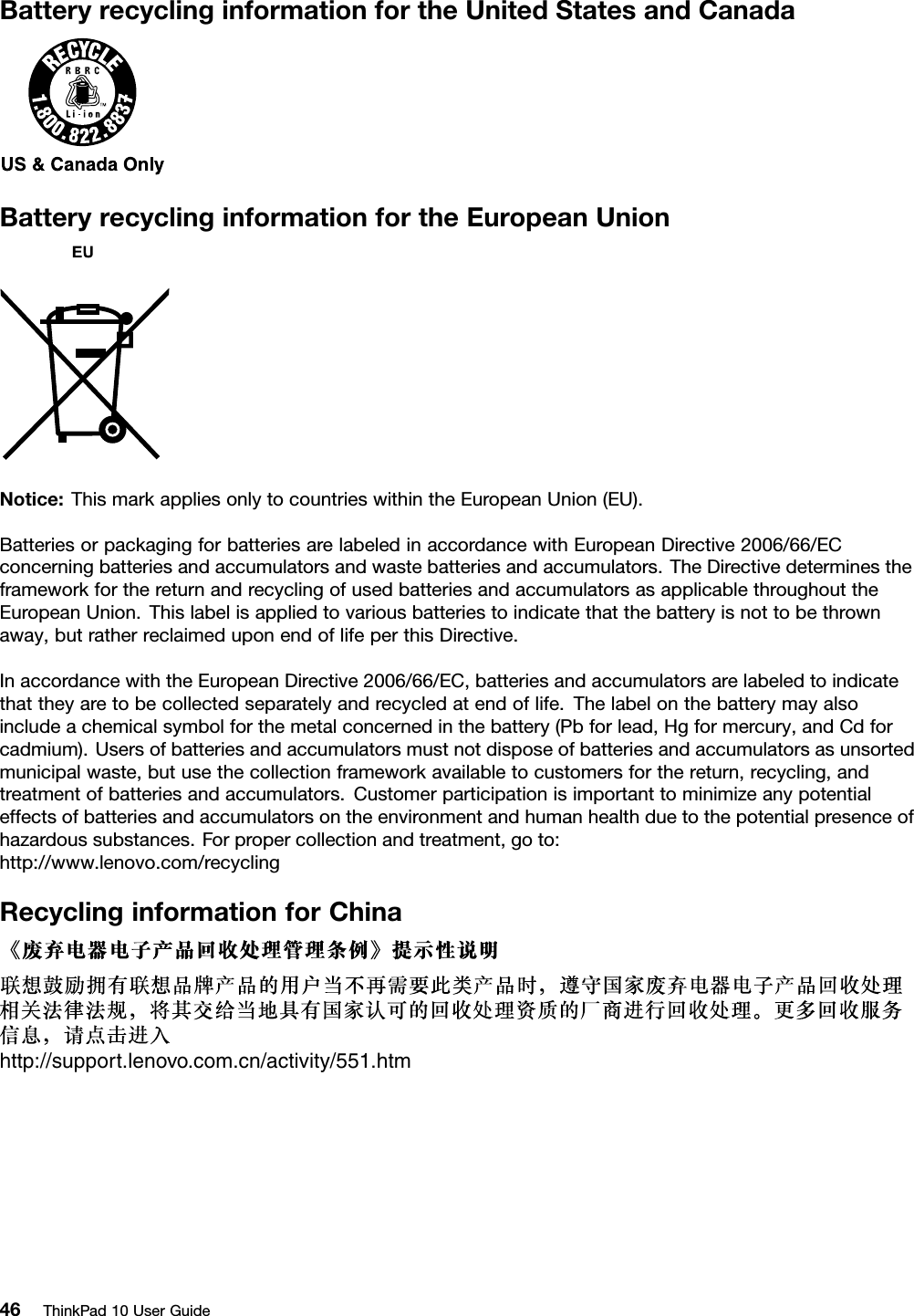 BatteryrecyclinginformationfortheUnitedStatesandCanadaBatteryrecyclinginformationfortheEuropeanUnionNotice:ThismarkappliesonlytocountrieswithintheEuropeanUnion(EU).BatteriesorpackagingforbatteriesarelabeledinaccordancewithEuropeanDirective2006/66/ECconcerningbatteriesandaccumulatorsandwastebatteriesandaccumulators.TheDirectivedeterminestheframeworkforthereturnandrecyclingofusedbatteriesandaccumulatorsasapplicablethroughouttheEuropeanUnion.Thislabelisappliedtovariousbatteriestoindicatethatthebatteryisnottobethrownaway,butratherreclaimeduponendoflifeperthisDirective.InaccordancewiththeEuropeanDirective2006/66/EC,batteriesandaccumulatorsarelabeledtoindicatethattheyaretobecollectedseparatelyandrecycledatendoflife.Thelabelonthebatterymayalsoincludeachemicalsymbolforthemetalconcernedinthebattery(Pbforlead,Hgformercury,andCdforcadmium).Usersofbatteriesandaccumulatorsmustnotdisposeofbatteriesandaccumulatorsasunsortedmunicipalwaste,butusethecollectionframeworkavailabletocustomersforthereturn,recycling,andtreatmentofbatteriesandaccumulators.Customerparticipationisimportanttominimizeanypotentialeffectsofbatteriesandaccumulatorsontheenvironmentandhumanhealthduetothepotentialpresenceofhazardoussubstances.Forpropercollectionandtreatment,goto:http://www.lenovo.com/recyclingRecyclinginformationforChinahttp://support.lenovo.com.cn/activity/551.htm46ThinkPad10UserGuide