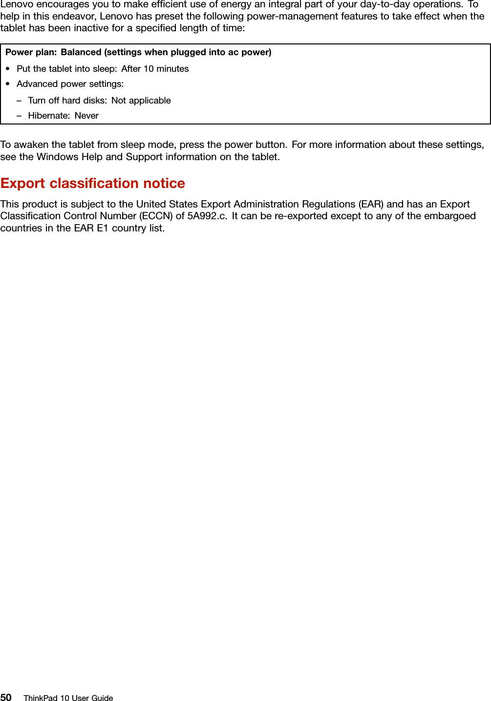Lenovoencouragesyoutomakeefﬁcientuseofenergyanintegralpartofyourday-to-dayoperations.Tohelpinthisendeavor,Lenovohaspresetthefollowingpower-managementfeaturestotakeeffectwhenthetablethasbeeninactiveforaspeciﬁedlengthoftime:Powerplan:Balanced(settingswhenpluggedintoacpower)•Putthetabletintosleep:After10minutes•Advancedpowersettings:–Turnoffharddisks:Notapplicable–Hibernate:NeverToawakenthetabletfromsleepmode,pressthepowerbutton.Formoreinformationaboutthesesettings,seetheWindowsHelpandSupportinformationonthetablet.ExportclassiﬁcationnoticeThisproductissubjecttotheUnitedStatesExportAdministrationRegulations(EAR)andhasanExportClassiﬁcationControlNumber(ECCN)of5A992.c.Itcanbere-exportedexcepttoanyoftheembargoedcountriesintheEARE1countrylist.50ThinkPad10UserGuide