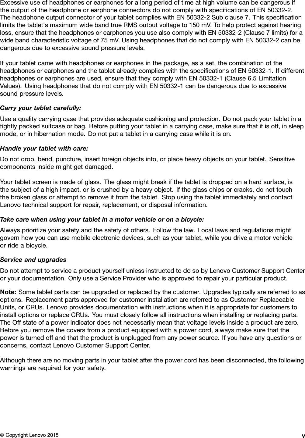 ExcessiveuseofheadphonesorearphonesforalongperiodoftimeathighvolumecanbedangerousiftheoutputoftheheadphoneorearphoneconnectorsdonotcomplywithspeciﬁcationsofEN50332-2.TheheadphoneoutputconnectorofyourtabletcomplieswithEN50332-2Subclause7.Thisspeciﬁcationlimitsthetablet&apos;smaximumwidebandtrueRMSoutputvoltageto150mV.Tohelpprotectagainsthearingloss,ensurethattheheadphonesorearphonesyouusealsocomplywithEN50332-2(Clause7limits)forawidebandcharacteristicvoltageof75mV.UsingheadphonesthatdonotcomplywithEN50332-2canbedangerousduetoexcessivesoundpressurelevels.Ifyourtabletcamewithheadphonesorearphonesinthepackage,asaset,thecombinationoftheheadphonesorearphonesandthetabletalreadycomplieswiththespeciﬁcationsofEN50332-1.Ifdifferentheadphonesorearphonesareused,ensurethattheycomplywithEN50332-1(Clause6.5LimitationValues).UsingheadphonesthatdonotcomplywithEN50332-1canbedangerousduetoexcessivesoundpressurelevels.Carryyourtabletcarefully:Useaqualitycarryingcasethatprovidesadequatecushioningandprotection.Donotpackyourtabletinatightlypackedsuitcaseorbag.Beforeputtingyourtabletinacarryingcase,makesurethatitisoff,insleepmode,orinhibernationmode.Donotputatabletinacarryingcasewhileitison.Handleyourtabletwithcare:Donotdrop,bend,puncture,insertforeignobjectsinto,orplaceheavyobjectsonyourtablet.Sensitivecomponentsinsidemightgetdamaged.Yourtabletscreenismadeofglass.Theglassmightbreakifthetabletisdroppedonahardsurface,isthesubjectofahighimpact,oriscrushedbyaheavyobject.Iftheglasschipsorcracks,donottouchthebrokenglassorattempttoremoveitfromthetablet.StopusingthetabletimmediatelyandcontactLenovotechnicalsupportforrepair,replacement,ordisposalinformation.Takecarewhenusingyourtabletinamotorvehicleoronabicycle:Alwaysprioritizeyoursafetyandthesafetyofothers.Followthelaw.Locallawsandregulationsmightgovernhowyoucanusemobileelectronicdevices,suchasyourtablet,whileyoudriveamotorvehicleorrideabicycle.ServiceandupgradesDonotattempttoserviceaproductyourselfunlessinstructedtodosobyLenovoCustomerSupportCenteroryourdocumentation.OnlyuseaServiceProviderwhoisapprovedtorepairyourparticularproduct.Note:Sometabletpartscanbeupgradedorreplacedbythecustomer.Upgradestypicallyarereferredtoasoptions.ReplacementpartsapprovedforcustomerinstallationarereferredtoasCustomerReplaceableUnits,orCRUs.LenovoprovidesdocumentationwithinstructionswhenitisappropriateforcustomerstoinstalloptionsorreplaceCRUs.Youmustcloselyfollowallinstructionswheninstallingorreplacingparts.TheOffstateofapowerindicatordoesnotnecessarilymeanthatvoltagelevelsinsideaproductarezero.Beforeyouremovethecoversfromaproductequippedwithapowercord,alwaysmakesurethatthepoweristurnedoffandthattheproductisunpluggedfromanypowersource.Ifyouhaveanyquestionsorconcerns,contactLenovoCustomerSupportCenter.Althoughtherearenomovingpartsinyourtabletafterthepowercordhasbeendisconnected,thefollowingwarningsarerequiredforyoursafety.©CopyrightLenovo2015v