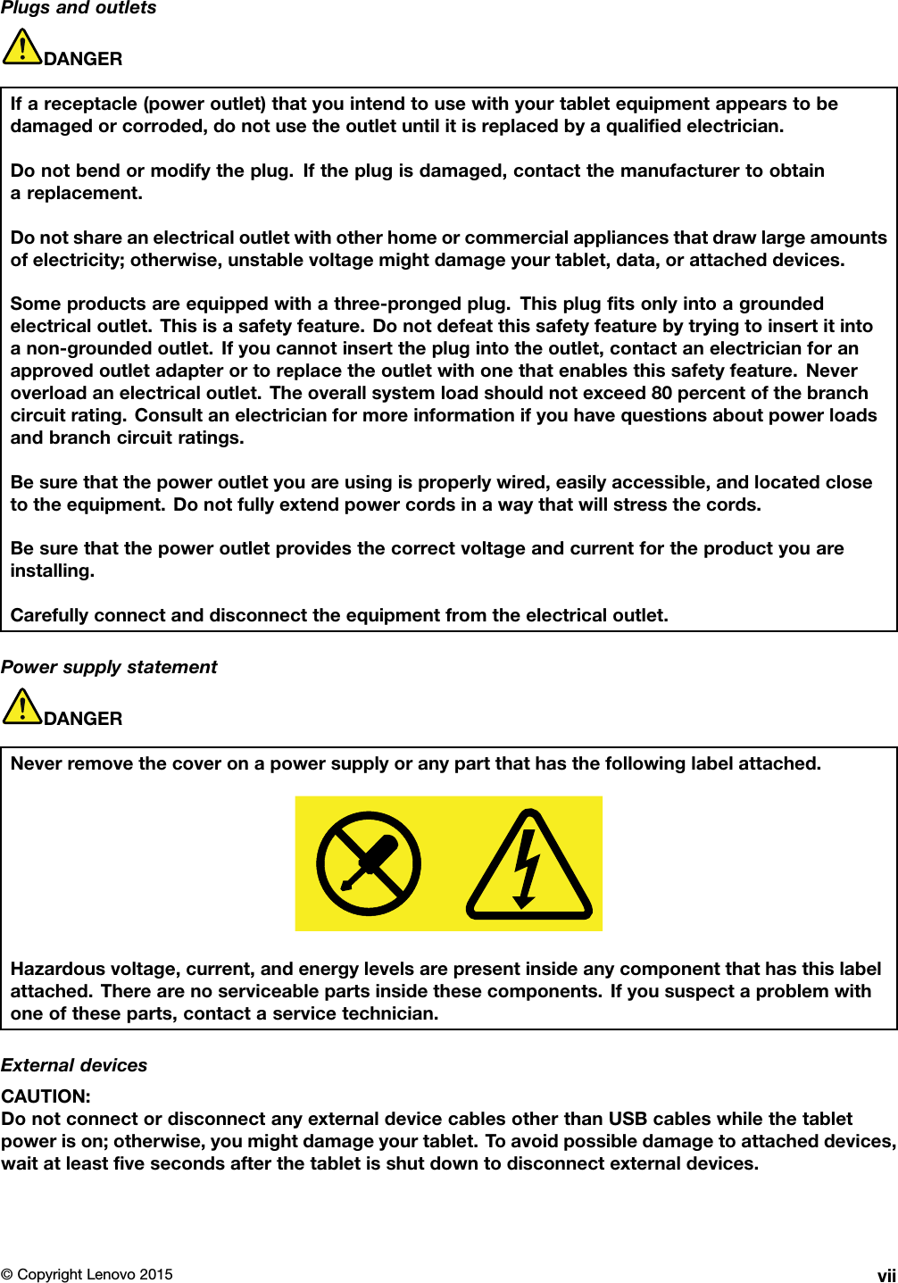 PlugsandoutletsDANGERIfareceptacle(poweroutlet)thatyouintendtousewithyourtabletequipmentappearstobedamagedorcorroded,donotusetheoutletuntilitisreplacedbyaqualiﬁedelectrician.Donotbendormodifytheplug.Iftheplugisdamaged,contactthemanufacturertoobtainareplacement.Donotshareanelectricaloutletwithotherhomeorcommercialappliancesthatdrawlargeamountsofelectricity;otherwise,unstablevoltagemightdamageyourtablet,data,orattacheddevices.Someproductsareequippedwithathree-prongedplug.Thisplugﬁtsonlyintoagroundedelectricaloutlet.Thisisasafetyfeature.Donotdefeatthissafetyfeaturebytryingtoinsertitintoanon-groundedoutlet.Ifyoucannotinserttheplugintotheoutlet,contactanelectricianforanapprovedoutletadapterortoreplacetheoutletwithonethatenablesthissafetyfeature.Neveroverloadanelectricaloutlet.Theoverallsystemloadshouldnotexceed80percentofthebranchcircuitrating.Consultanelectricianformoreinformationifyouhavequestionsaboutpowerloadsandbranchcircuitratings.Besurethatthepoweroutletyouareusingisproperlywired,easilyaccessible,andlocatedclosetotheequipment.Donotfullyextendpowercordsinawaythatwillstressthecords.Besurethatthepoweroutletprovidesthecorrectvoltageandcurrentfortheproductyouareinstalling.Carefullyconnectanddisconnecttheequipmentfromtheelectricaloutlet.PowersupplystatementDANGERNeverremovethecoveronapowersupplyoranypartthathasthefollowinglabelattached.Hazardousvoltage,current,andenergylevelsarepresentinsideanycomponentthathasthislabelattached.Therearenoserviceablepartsinsidethesecomponents.Ifyoususpectaproblemwithoneoftheseparts,contactaservicetechnician.ExternaldevicesCAUTION:DonotconnectordisconnectanyexternaldevicecablesotherthanUSBcableswhilethetabletpowerison;otherwise,youmightdamageyourtablet.T oavoidpossibledamagetoattacheddevices,waitatleastﬁvesecondsafterthetabletisshutdowntodisconnectexternaldevices.©CopyrightLenovo2015vii