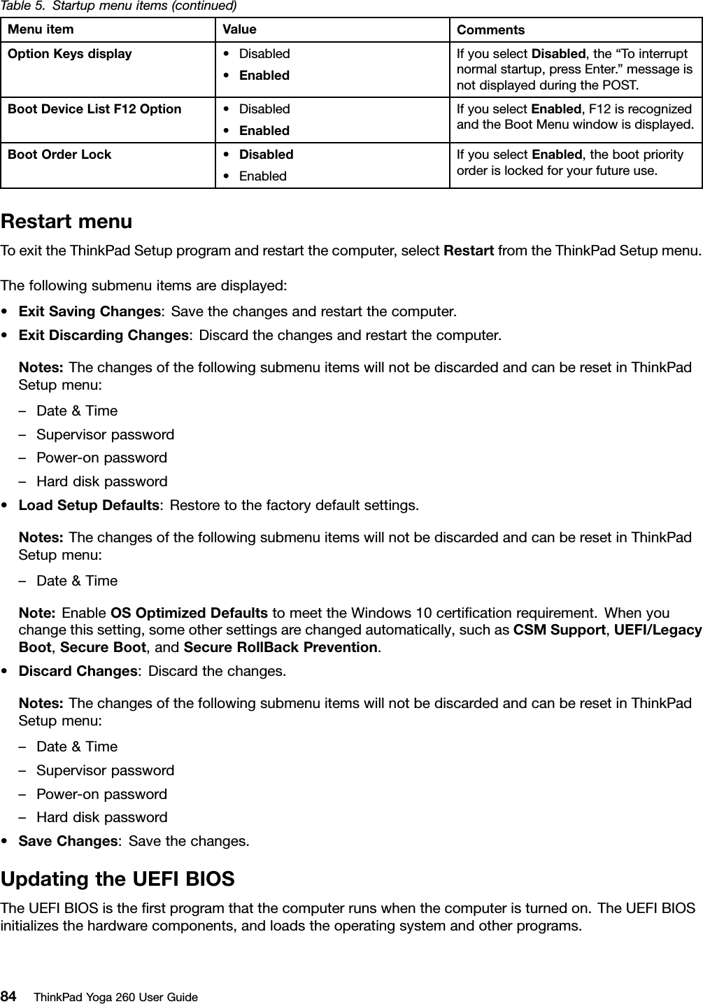 Table5.Startupmenuitems(continued)MenuitemValueCommentsOptionKeysdisplay•Disabled•EnabledIfyouselectDisabled,the“Tointerruptnormalstartup,pressEnter.”messageisnotdisplayedduringthePOST.BootDeviceListF12Option•Disabled•EnabledIfyouselectEnabled,F12isrecognizedandtheBootMenuwindowisdisplayed.BootOrderLock•Disabled•EnabledIfyouselectEnabled,thebootpriorityorderislockedforyourfutureuse.RestartmenuToexittheThinkPadSetupprogramandrestartthecomputer,selectRestartfromtheThinkPadSetupmenu.Thefollowingsubmenuitemsaredisplayed:•ExitSavingChanges:Savethechangesandrestartthecomputer.•ExitDiscardingChanges:Discardthechangesandrestartthecomputer.Notes:ThechangesofthefollowingsubmenuitemswillnotbediscardedandcanberesetinThinkPadSetupmenu:–Date&amp;Time–Supervisorpassword–Power-onpassword–Harddiskpassword•LoadSetupDefaults:Restoretothefactorydefaultsettings.Notes:ThechangesofthefollowingsubmenuitemswillnotbediscardedandcanberesetinThinkPadSetupmenu:–Date&amp;TimeNote:EnableOSOptimizedDefaultstomeettheWindows10certiﬁcationrequirement.Whenyouchangethissetting,someothersettingsarechangedautomatically,suchasCSMSupport,UEFI/LegacyBoot,SecureBoot,andSecureRollBackPrevention.•DiscardChanges:Discardthechanges.Notes:ThechangesofthefollowingsubmenuitemswillnotbediscardedandcanberesetinThinkPadSetupmenu:–Date&amp;Time–Supervisorpassword–Power-onpassword–Harddiskpassword•SaveChanges:Savethechanges.UpdatingtheUEFIBIOSTheUEFIBIOSistheﬁrstprogramthatthecomputerrunswhenthecomputeristurnedon.TheUEFIBIOSinitializesthehardwarecomponents,andloadstheoperatingsystemandotherprograms.84ThinkPadYoga260UserGuide