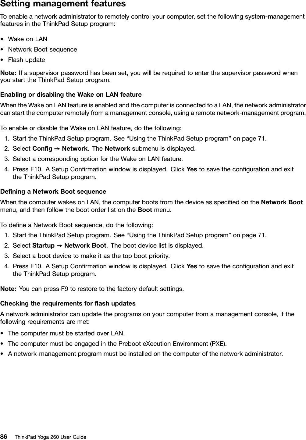 SettingmanagementfeaturesToenableanetworkadministratortoremotelycontrolyourcomputer,setthefollowingsystem-managementfeaturesintheThinkPadSetupprogram:•WakeonLAN•NetworkBootsequence•FlashupdateNote:Ifasupervisorpasswordhasbeenset,youwillberequiredtoenterthesupervisorpasswordwhenyoustarttheThinkPadSetupprogram.EnablingordisablingtheWakeonLANfeatureWhentheWakeonLANfeatureisenabledandthecomputerisconnectedtoaLAN,thenetworkadministratorcanstartthecomputerremotelyfromamanagementconsole,usingaremotenetwork-managementprogram.ToenableordisabletheWakeonLANfeature,dothefollowing:1.StarttheThinkPadSetupprogram.See“UsingtheThinkPadSetupprogram”onpage71.2.SelectConﬁg➙Network.TheNetworksubmenuisdisplayed.3.SelectacorrespondingoptionfortheWakeonLANfeature.4.PressF10.ASetupConﬁrmationwindowisdisplayed.ClickYestosavetheconﬁgurationandexittheThinkPadSetupprogram.DeﬁningaNetworkBootsequenceWhenthecomputerwakesonLAN,thecomputerbootsfromthedeviceasspeciﬁedontheNetworkBootmenu,andthenfollowthebootorderlistontheBootmenu.TodeﬁneaNetworkBootsequence,dothefollowing:1.StarttheThinkPadSetupprogram.See“UsingtheThinkPadSetupprogram”onpage71.2.SelectStartup➙NetworkBoot.Thebootdevicelistisdisplayed.3.Selectabootdevicetomakeitasthetopbootpriority.4.PressF10.ASetupConﬁrmationwindowisdisplayed.ClickYestosavetheconﬁgurationandexittheThinkPadSetupprogram.Note:YoucanpressF9torestoretothefactorydefaultsettings.CheckingtherequirementsforﬂashupdatesAnetworkadministratorcanupdatetheprogramsonyourcomputerfromamanagementconsole,ifthefollowingrequirementsaremet:•ThecomputermustbestartedoverLAN.•ThecomputermustbeengagedinthePrebooteXecutionEnvironment(PXE).•Anetwork-managementprogrammustbeinstalledonthecomputerofthenetworkadministrator.86ThinkPadYoga260UserGuide