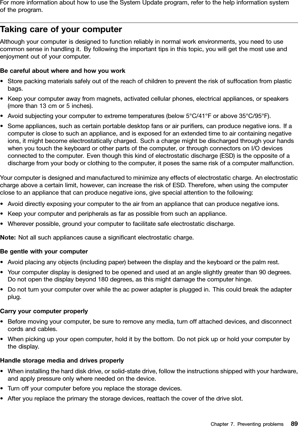 FormoreinformationabouthowtousetheSystemUpdateprogram,refertothehelpinformationsystemoftheprogram.TakingcareofyourcomputerAlthoughyourcomputerisdesignedtofunctionreliablyinnormalworkenvironments,youneedtousecommonsenseinhandlingit.Byfollowingtheimportanttipsinthistopic,youwillgetthemostuseandenjoymentoutofyourcomputer.Becarefulaboutwhereandhowyouwork•Storepackingmaterialssafelyoutofthereachofchildrentopreventtheriskofsuffocationfromplasticbags.•Keepyourcomputerawayfrommagnets,activatedcellularphones,electricalappliances,orspeakers(morethan13cmor5inches).•Avoidsubjectingyourcomputertoextremetemperatures(below5°C/41°Forabove35°C/95°F).•Someappliances,suchascertainportabledesktopfansorairpuriﬁers,canproducenegativeions.Ifacomputerisclosetosuchanappliance,andisexposedforanextendedtimetoaircontainingnegativeions,itmightbecomeelectrostaticallycharged.Suchachargemightbedischargedthroughyourhandswhenyoutouchthekeyboardorotherpartsofthecomputer,orthroughconnectorsonI/Odevicesconnectedtothecomputer.Eventhoughthiskindofelectrostaticdischarge(ESD)istheoppositeofadischargefromyourbodyorclothingtothecomputer,itposesthesameriskofacomputermalfunction.Yourcomputerisdesignedandmanufacturedtominimizeanyeffectsofelectrostaticcharge.Anelectrostaticchargeaboveacertainlimit,however,canincreasetheriskofESD.Therefore,whenusingthecomputerclosetoanappliancethatcanproducenegativeions,givespecialattentiontothefollowing:•Avoiddirectlyexposingyourcomputertotheairfromanappliancethatcanproducenegativeions.•Keepyourcomputerandperipheralsasfaraspossiblefromsuchanappliance.•Whereverpossible,groundyourcomputertofacilitatesafeelectrostaticdischarge.Note:Notallsuchappliancescauseasigniﬁcantelectrostaticcharge.Begentlewithyourcomputer•Avoidplacinganyobjects(includingpaper)betweenthedisplayandthekeyboardorthepalmrest.•Yourcomputerdisplayisdesignedtobeopenedandusedatanangleslightlygreaterthan90degrees.Donotopenthedisplaybeyond180degrees,asthismightdamagethecomputerhinge.•Donotturnyourcomputeroverwhiletheacpoweradapterispluggedin.Thiscouldbreaktheadapterplug.Carryyourcomputerproperly•Beforemovingyourcomputer,besuretoremoveanymedia,turnoffattacheddevices,anddisconnectcordsandcables.•Whenpickingupyouropencomputer,holditbythebottom.Donotpickuporholdyourcomputerbythedisplay.Handlestoragemediaanddrivesproperly•Wheninstallingtheharddiskdrive,orsolid-statedrive,followtheinstructionsshippedwithyourhardware,andapplypressureonlywhereneededonthedevice.•Turnoffyourcomputerbeforeyoureplacethestoragedevices.•Afteryoureplacetheprimarythestoragedevices,reattachthecoverofthedriveslot.Chapter7.Preventingproblems89