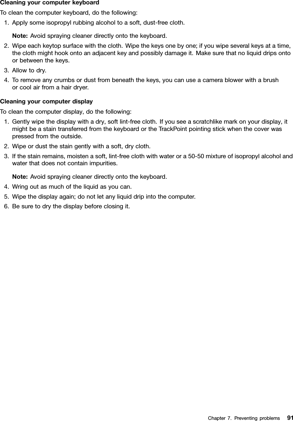 CleaningyourcomputerkeyboardTocleanthecomputerkeyboard,dothefollowing:1.Applysomeisopropylrubbingalcoholtoasoft,dust-freecloth.Note:Avoidsprayingcleanerdirectlyontothekeyboard.2.Wipeeachkeytopsurfacewiththecloth.Wipethekeysonebyone;ifyouwipeseveralkeysatatime,theclothmighthookontoanadjacentkeyandpossiblydamageit.Makesurethatnoliquiddripsontoorbetweenthekeys.3.Allowtodry.4.Toremoveanycrumbsordustfrombeneaththekeys,youcanuseacamerablowerwithabrushorcoolairfromahairdryer.CleaningyourcomputerdisplayTocleanthecomputerdisplay,dothefollowing:1.Gentlywipethedisplaywithadry,softlint-freecloth.Ifyouseeascratchlikemarkonyourdisplay,itmightbeastaintransferredfromthekeyboardortheTrackPointpointingstickwhenthecoverwaspressedfromtheoutside.2.Wipeordustthestaingentlywithasoft,drycloth.3.Ifthestainremains,moistenasoft,lint-freeclothwithwaterora50-50mixtureofisopropylalcoholandwaterthatdoesnotcontainimpurities.Note:Avoidsprayingcleanerdirectlyontothekeyboard.4.Wringoutasmuchoftheliquidasyoucan.5.Wipethedisplayagain;donotletanyliquiddripintothecomputer.6.Besuretodrythedisplaybeforeclosingit.Chapter7.Preventingproblems91