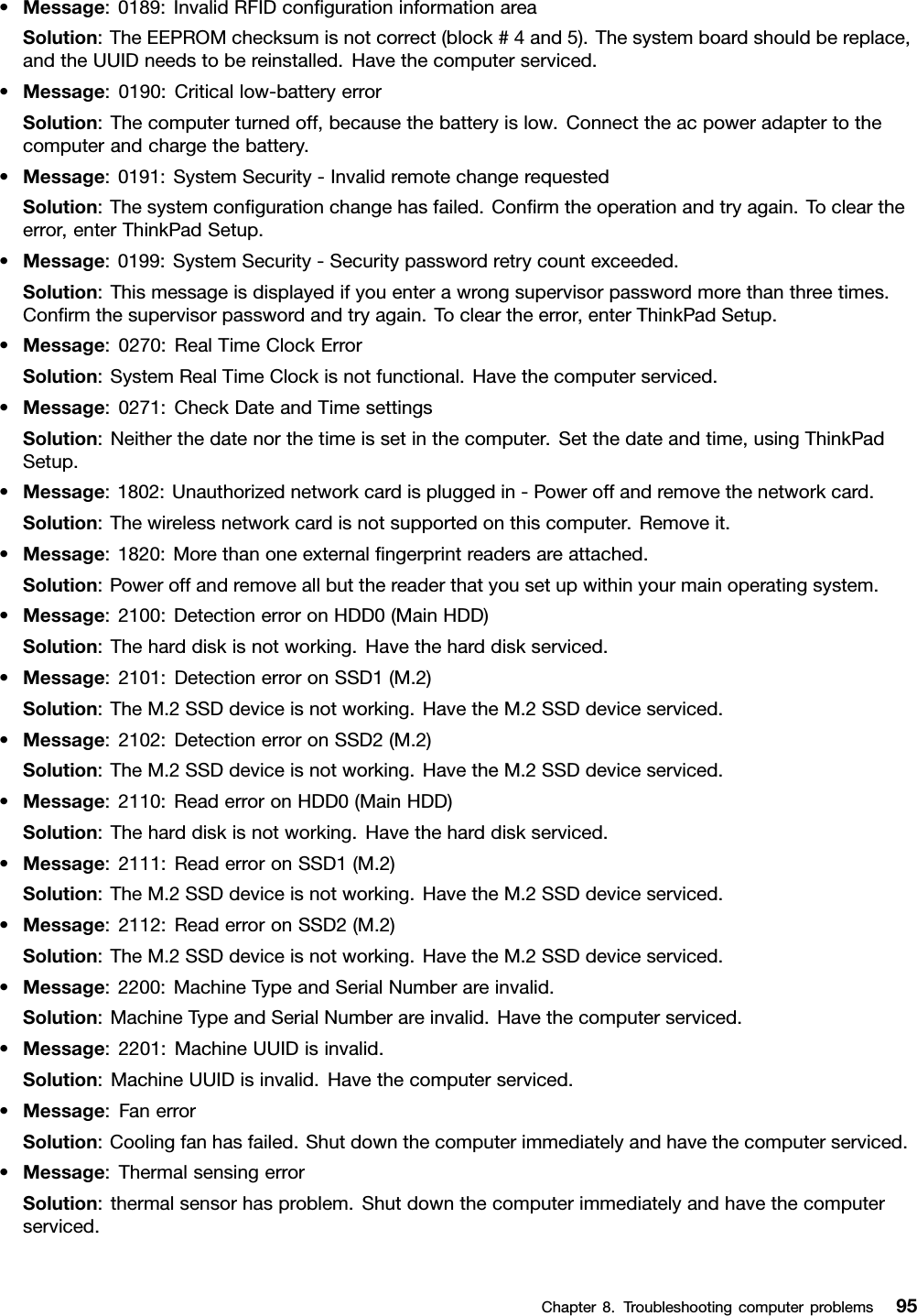 •Message:0189:InvalidRFIDconﬁgurationinformationareaSolution:TheEEPROMchecksumisnotcorrect(block#4and5).Thesystemboardshouldbereplace,andtheUUIDneedstobereinstalled.Havethecomputerserviced.•Message:0190:Criticallow-batteryerrorSolution:Thecomputerturnedoff,becausethebatteryislow.Connecttheacpoweradaptertothecomputerandchargethebattery.•Message:0191:SystemSecurity-InvalidremotechangerequestedSolution:Thesystemconﬁgurationchangehasfailed.Conﬁrmtheoperationandtryagain.Tocleartheerror,enterThinkPadSetup.•Message:0199:SystemSecurity-Securitypasswordretrycountexceeded.Solution:Thismessageisdisplayedifyouenterawrongsupervisorpasswordmorethanthreetimes.Conﬁrmthesupervisorpasswordandtryagain.Tocleartheerror,enterThinkPadSetup.•Message:0270:RealTimeClockErrorSolution:SystemRealTimeClockisnotfunctional.Havethecomputerserviced.•Message:0271:CheckDateandTimesettingsSolution:Neitherthedatenorthetimeissetinthecomputer.Setthedateandtime,usingThinkPadSetup.•Message:1802:Unauthorizednetworkcardispluggedin-Poweroffandremovethenetworkcard.Solution:Thewirelessnetworkcardisnotsupportedonthiscomputer.Removeit.•Message:1820:Morethanoneexternalﬁngerprintreadersareattached.Solution:Poweroffandremoveallbutthereaderthatyousetupwithinyourmainoperatingsystem.•Message:2100:DetectionerroronHDD0(MainHDD)Solution:Theharddiskisnotworking.Havetheharddiskserviced.•Message:2101:DetectionerroronSSD1(M.2)Solution:TheM.2SSDdeviceisnotworking.HavetheM.2SSDdeviceserviced.•Message:2102:DetectionerroronSSD2(M.2)Solution:TheM.2SSDdeviceisnotworking.HavetheM.2SSDdeviceserviced.•Message:2110:ReaderroronHDD0(MainHDD)Solution:Theharddiskisnotworking.Havetheharddiskserviced.•Message:2111:ReaderroronSSD1(M.2)Solution:TheM.2SSDdeviceisnotworking.HavetheM.2SSDdeviceserviced.•Message:2112:ReaderroronSSD2(M.2)Solution:TheM.2SSDdeviceisnotworking.HavetheM.2SSDdeviceserviced.•Message:2200:MachineTypeandSerialNumberareinvalid.Solution:MachineTypeandSerialNumberareinvalid.Havethecomputerserviced.•Message:2201:MachineUUIDisinvalid.Solution:MachineUUIDisinvalid.Havethecomputerserviced.•Message:FanerrorSolution:Coolingfanhasfailed.Shutdownthecomputerimmediatelyandhavethecomputerserviced.•Message:ThermalsensingerrorSolution:thermalsensorhasproblem.Shutdownthecomputerimmediatelyandhavethecomputerserviced.Chapter8.Troubleshootingcomputerproblems95