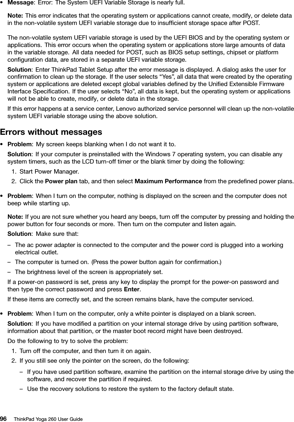 •Message:Error:TheSystemUEFIVariableStorageisnearlyfull.Note:Thiserrorindicatesthattheoperatingsystemorapplicationscannotcreate,modify,ordeletedatainthenon-volatilesystemUEFIvariablestorageduetoinsufﬁcientstoragespaceafterPOST.Thenon-volatilesystemUEFIvariablestorageisusedbytheUEFIBIOSandbytheoperatingsystemorapplications.Thiserroroccurswhentheoperatingsystemorapplicationsstorelargeamountsofdatainthevariablestorage.AlldataneededforPOST,suchasBIOSsetupsettings,chipsetorplatformconﬁgurationdata,arestoredinaseparateUEFIvariablestorage.Solution:EnterThinkPadTabletSetupaftertheerrormessageisdisplayed.Adialogaskstheuserforconﬁrmationtocleanupthestorage.Iftheuserselects“Yes”,alldatathatwerecreatedbytheoperatingsystemorapplicationsaredeletedexceptglobalvariablesdeﬁnedbytheUniﬁedExtensibleFirmwareInterfaceSpeciﬁcation.Iftheuserselects“No” ,alldataiskept,buttheoperatingsystemorapplicationswillnotbeabletocreate,modify,ordeletedatainthestorage.Ifthiserrorhappensataservicecenter,Lenovoauthorizedservicepersonnelwillcleanupthenon-volatilesystemUEFIvariablestorageusingtheabovesolution.Errorswithoutmessages•Problem:MyscreenkeepsblankingwhenIdonotwantitto.Solution:IfyourcomputerispreinstalledwiththeWindows7operatingsystem,youcandisableanysystemtimers,suchastheLCDturn-offtimerortheblanktimerbydoingthefollowing:1.StartPowerManager.2.ClickthePowerplantab,andthenselectMaximumPerformancefromthepredeﬁnedpowerplans.•Problem:WhenIturnonthecomputer,nothingisdisplayedonthescreenandthecomputerdoesnotbeepwhilestartingup.Note:Ifyouarenotsurewhetheryouheardanybeeps,turnoffthecomputerbypressingandholdingthepowerbuttonforfoursecondsormore.Thenturnonthecomputerandlistenagain.Solution:Makesurethat:–Theacpoweradapterisconnectedtothecomputerandthepowercordispluggedintoaworkingelectricaloutlet.–Thecomputeristurnedon.(Pressthepowerbuttonagainforconﬁrmation.)–Thebrightnesslevelofthescreenisappropriatelyset.Ifapower-onpasswordisset,pressanykeytodisplaythepromptforthepower-onpasswordandthentypethecorrectpasswordandpressEnter.Iftheseitemsarecorrectlyset,andthescreenremainsblank,havethecomputerserviced.•Problem:WhenIturnonthecomputer,onlyawhitepointerisdisplayedonablankscreen.Solution:Ifyouhavemodiﬁedapartitiononyourinternalstoragedrivebyusingpartitionsoftware,informationaboutthatpartition,orthemasterbootrecordmighthavebeendestroyed.Dothefollowingtotrytosolvetheproblem:1.Turnoffthecomputer,andthenturnitonagain.2.Ifyoustillseeonlythepointeronthescreen,dothefollowing:–Ifyouhaveusedpartitionsoftware,examinethepartitionontheinternalstoragedrivebyusingthesoftware,andrecoverthepartitionifrequired.–Usetherecoverysolutionstorestorethesystemtothefactorydefaultstate.96ThinkPadYoga260UserGuide