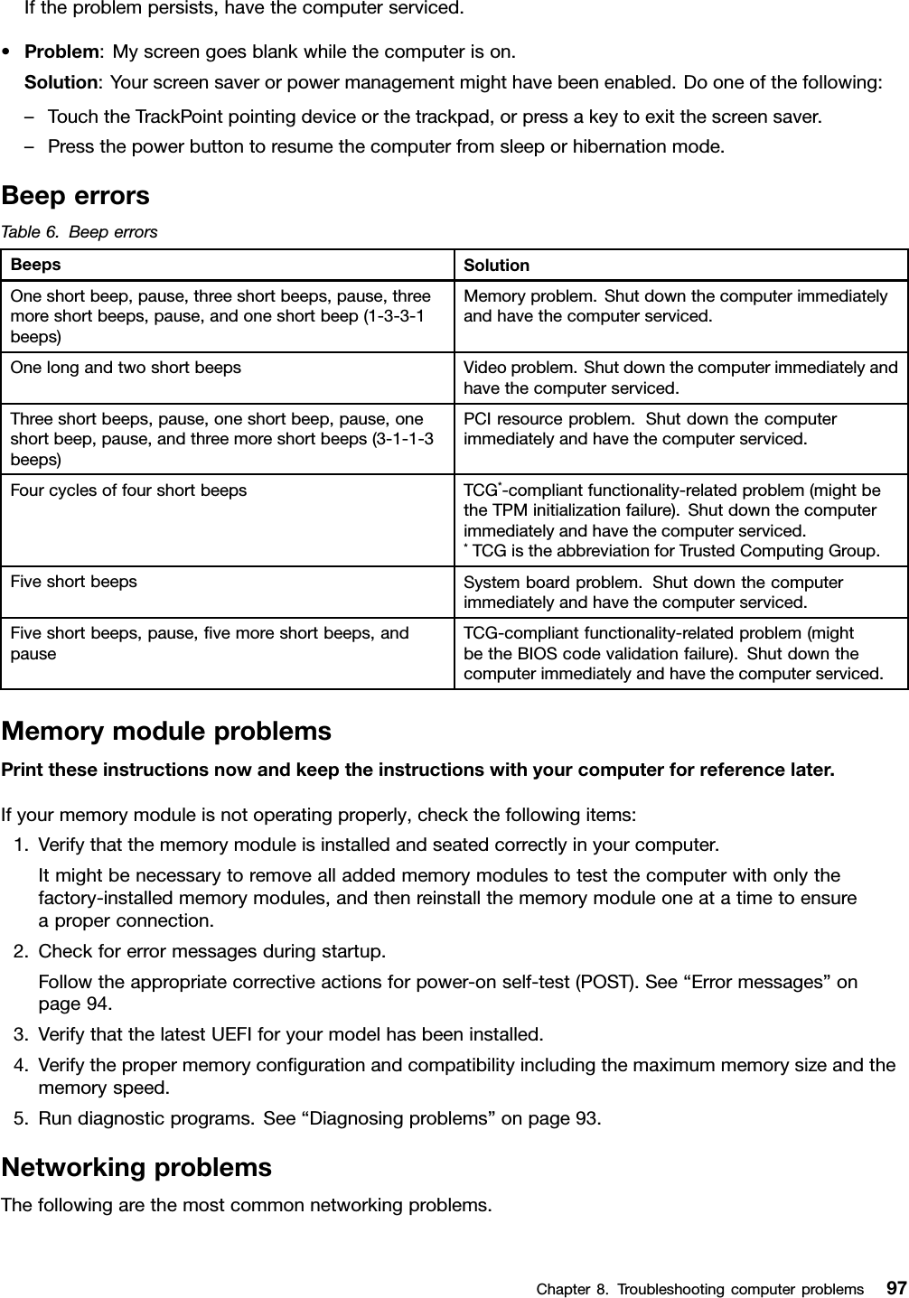 Iftheproblempersists,havethecomputerserviced.•Problem:Myscreengoesblankwhilethecomputerison.Solution:Yourscreensaverorpowermanagementmighthavebeenenabled.Dooneofthefollowing:–TouchtheTrackPointpointingdeviceorthetrackpad,orpressakeytoexitthescreensaver.–Pressthepowerbuttontoresumethecomputerfromsleeporhibernationmode.BeeperrorsTable6.BeeperrorsBeepsSolutionOneshortbeep,pause,threeshortbeeps,pause,threemoreshortbeeps,pause,andoneshortbeep(1-3-3-1beeps)Memoryproblem.Shutdownthecomputerimmediatelyandhavethecomputerserviced.OnelongandtwoshortbeepsVideoproblem.Shutdownthecomputerimmediatelyandhavethecomputerserviced.Threeshortbeeps,pause,oneshortbeep,pause,oneshortbeep,pause,andthreemoreshortbeeps(3-1-1-3beeps)PCIresourceproblem.Shutdownthecomputerimmediatelyandhavethecomputerserviced.FourcyclesoffourshortbeepsTCG*-compliantfunctionality-relatedproblem(mightbetheTPMinitializationfailure).Shutdownthecomputerimmediatelyandhavethecomputerserviced.*TCGistheabbreviationforTrustedComputingGroup.FiveshortbeepsSystemboardproblem.Shutdownthecomputerimmediatelyandhavethecomputerserviced.Fiveshortbeeps,pause,ﬁvemoreshortbeeps,andpauseTCG-compliantfunctionality-relatedproblem(mightbetheBIOScodevalidationfailure).Shutdownthecomputerimmediatelyandhavethecomputerserviced.MemorymoduleproblemsPrinttheseinstructionsnowandkeeptheinstructionswithyourcomputerforreferencelater.Ifyourmemorymoduleisnotoperatingproperly,checkthefollowingitems:1.Verifythatthememorymoduleisinstalledandseatedcorrectlyinyourcomputer.Itmightbenecessarytoremovealladdedmemorymodulestotestthecomputerwithonlythefactory-installedmemorymodules,andthenreinstallthememorymoduleoneatatimetoensureaproperconnection.2.Checkforerrormessagesduringstartup.Followtheappropriatecorrectiveactionsforpower-onself-test(POST).See“Errormessages”onpage94.3.VerifythatthelatestUEFIforyourmodelhasbeeninstalled.4.Verifythepropermemoryconﬁgurationandcompatibilityincludingthemaximummemorysizeandthememoryspeed.5.Rundiagnosticprograms.See“Diagnosingproblems”onpage93.NetworkingproblemsThefollowingarethemostcommonnetworkingproblems.Chapter8.Troubleshootingcomputerproblems97