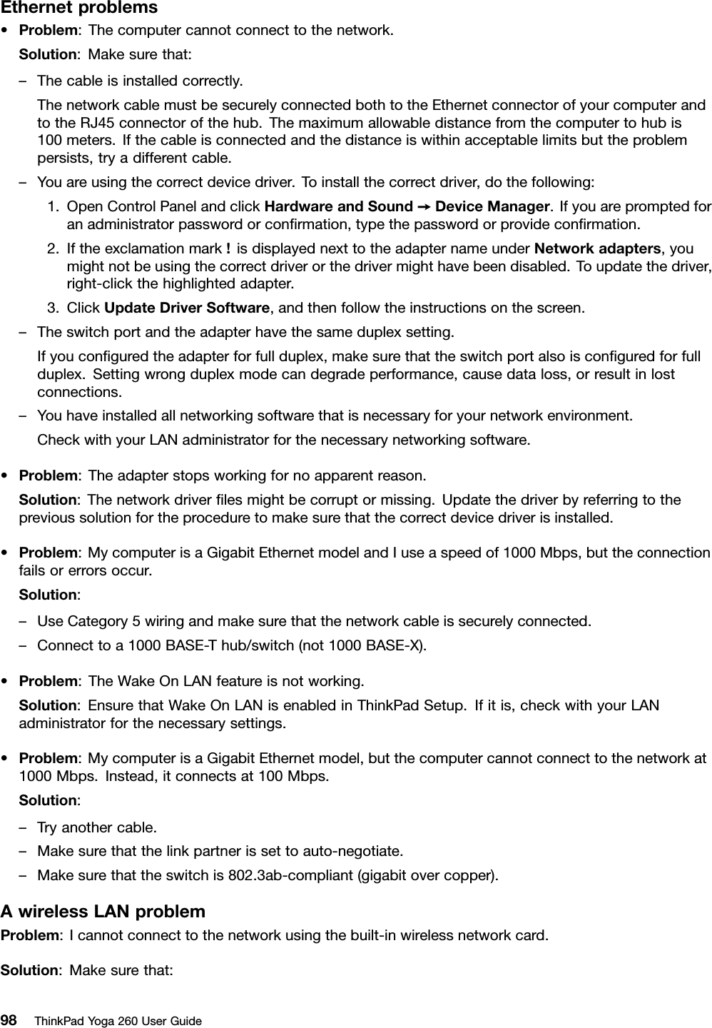 Ethernetproblems•Problem:Thecomputercannotconnecttothenetwork.Solution:Makesurethat:–Thecableisinstalledcorrectly.ThenetworkcablemustbesecurelyconnectedbothtotheEthernetconnectorofyourcomputerandtotheRJ45connectorofthehub.Themaximumallowabledistancefromthecomputertohubis100meters.Ifthecableisconnectedandthedistanceiswithinacceptablelimitsbuttheproblempersists,tryadifferentcable.–Youareusingthecorrectdevicedriver.Toinstallthecorrectdriver,dothefollowing:1.OpenControlPanelandclickHardwareandSound➙DeviceManager.Ifyouarepromptedforanadministratorpasswordorconﬁrmation,typethepasswordorprovideconﬁrmation.2.Iftheexclamationmark!isdisplayednexttotheadapternameunderNetworkadapters,youmightnotbeusingthecorrectdriverorthedrivermighthavebeendisabled.Toupdatethedriver,right-clickthehighlightedadapter.3.ClickUpdateDriverSoftware,andthenfollowtheinstructionsonthescreen.–Theswitchportandtheadapterhavethesameduplexsetting.Ifyouconﬁguredtheadapterforfullduplex,makesurethattheswitchportalsoisconﬁguredforfullduplex.Settingwrongduplexmodecandegradeperformance,causedataloss,orresultinlostconnections.–Youhaveinstalledallnetworkingsoftwarethatisnecessaryforyournetworkenvironment.CheckwithyourLANadministratorforthenecessarynetworkingsoftware.•Problem:Theadapterstopsworkingfornoapparentreason.Solution:Thenetworkdriverﬁlesmightbecorruptormissing.Updatethedriverbyreferringtotheprevioussolutionfortheproceduretomakesurethatthecorrectdevicedriverisinstalled.•Problem:MycomputerisaGigabitEthernetmodelandIuseaspeedof1000Mbps,buttheconnectionfailsorerrorsoccur.Solution:–UseCategory5wiringandmakesurethatthenetworkcableissecurelyconnected.–Connecttoa1000BASE-Thub/switch(not1000BASE-X).•Problem:TheWakeOnLANfeatureisnotworking.Solution:EnsurethatWakeOnLANisenabledinThinkPadSetup.Ifitis,checkwithyourLANadministratorforthenecessarysettings.•Problem:MycomputerisaGigabitEthernetmodel,butthecomputercannotconnecttothenetworkat1000Mbps.Instead,itconnectsat100Mbps.Solution:–Tryanothercable.–Makesurethatthelinkpartnerissettoauto-negotiate.–Makesurethattheswitchis802.3ab-compliant(gigabitovercopper).AwirelessLANproblemProblem:Icannotconnecttothenetworkusingthebuilt-inwirelessnetworkcard.Solution:Makesurethat:98ThinkPadYoga260UserGuide