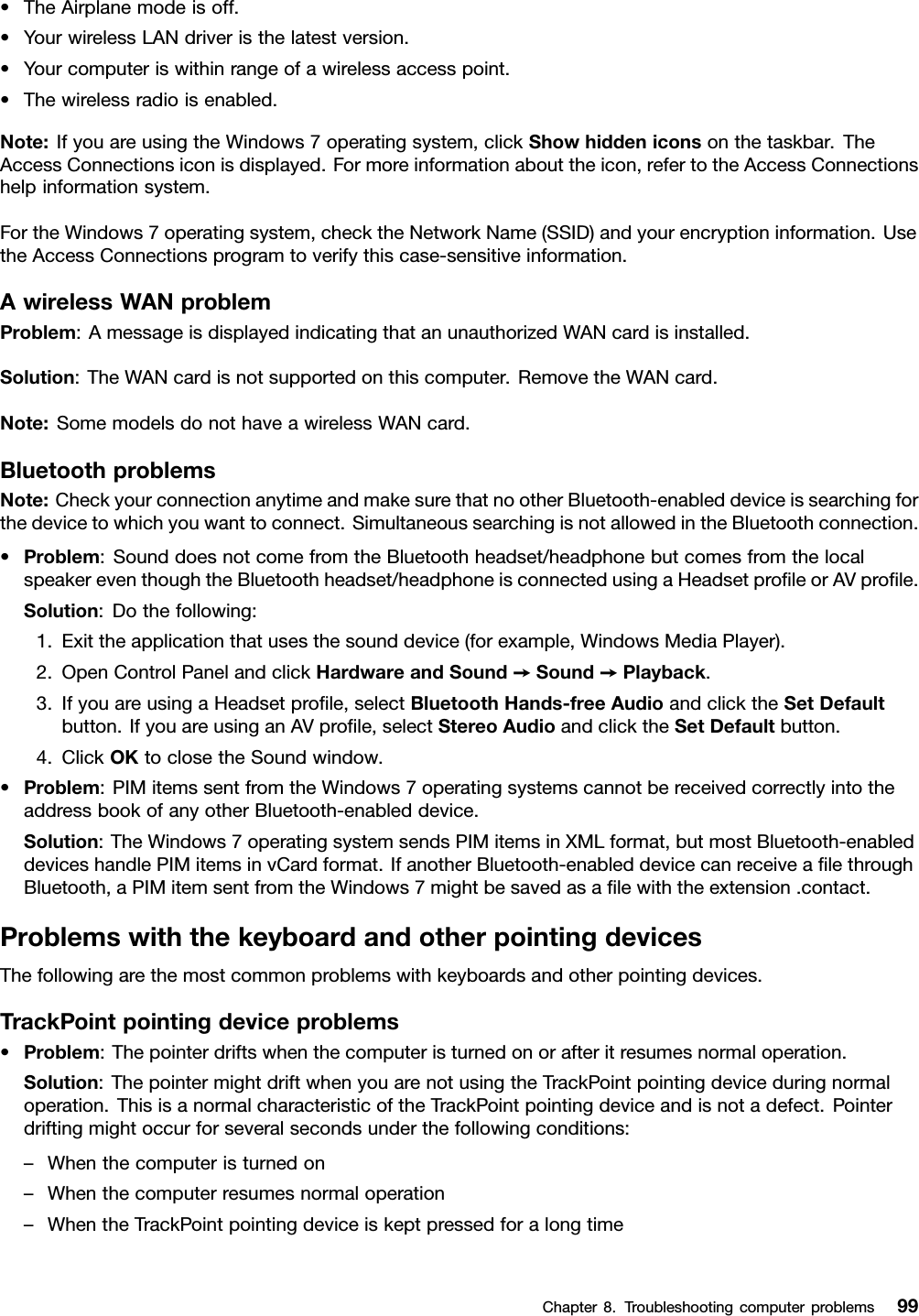 •TheAirplanemodeisoff.•YourwirelessLANdriveristhelatestversion.•Yourcomputeriswithinrangeofawirelessaccesspoint.•Thewirelessradioisenabled.Note:IfyouareusingtheWindows7operatingsystem,clickShowhiddeniconsonthetaskbar.TheAccessConnectionsiconisdisplayed.Formoreinformationabouttheicon,refertotheAccessConnectionshelpinformationsystem.FortheWindows7operatingsystem,checktheNetworkName(SSID)andyourencryptioninformation.UsetheAccessConnectionsprogramtoverifythiscase-sensitiveinformation.AwirelessWANproblemProblem:AmessageisdisplayedindicatingthatanunauthorizedWANcardisinstalled.Solution:TheWANcardisnotsupportedonthiscomputer.RemovetheWANcard.Note:SomemodelsdonothaveawirelessWANcard.BluetoothproblemsNote:CheckyourconnectionanytimeandmakesurethatnootherBluetooth-enableddeviceissearchingforthedevicetowhichyouwanttoconnect.SimultaneoussearchingisnotallowedintheBluetoothconnection.•Problem:SounddoesnotcomefromtheBluetoothheadset/headphonebutcomesfromthelocalspeakereventhoughtheBluetoothheadset/headphoneisconnectedusingaHeadsetproﬁleorAVproﬁle.Solution:Dothefollowing:1.Exittheapplicationthatusesthesounddevice(forexample,WindowsMediaPlayer).2.OpenControlPanelandclickHardwareandSound➙Sound➙Playback.3.IfyouareusingaHeadsetproﬁle,selectBluetoothHands-freeAudioandclicktheSetDefaultbutton.IfyouareusinganAVproﬁle,selectStereoAudioandclicktheSetDefaultbutton.4.ClickOKtoclosetheSoundwindow.•Problem:PIMitemssentfromtheWindows7operatingsystemscannotbereceivedcorrectlyintotheaddressbookofanyotherBluetooth-enableddevice.Solution:TheWindows7operatingsystemsendsPIMitemsinXMLformat,butmostBluetooth-enableddeviceshandlePIMitemsinvCardformat.IfanotherBluetooth-enableddevicecanreceiveaﬁlethroughBluetooth,aPIMitemsentfromtheWindows7mightbesavedasaﬁlewiththeextension.contact.ProblemswiththekeyboardandotherpointingdevicesThefollowingarethemostcommonproblemswithkeyboardsandotherpointingdevices.TrackPointpointingdeviceproblems•Problem:Thepointerdriftswhenthecomputeristurnedonorafteritresumesnormaloperation.Solution:ThepointermightdriftwhenyouarenotusingtheTrackPointpointingdeviceduringnormaloperation.ThisisanormalcharacteristicoftheTrackPointpointingdeviceandisnotadefect.Pointerdriftingmightoccurforseveralsecondsunderthefollowingconditions:–Whenthecomputeristurnedon–Whenthecomputerresumesnormaloperation–WhentheTrackPointpointingdeviceiskeptpressedforalongtimeChapter8.Troubleshootingcomputerproblems99