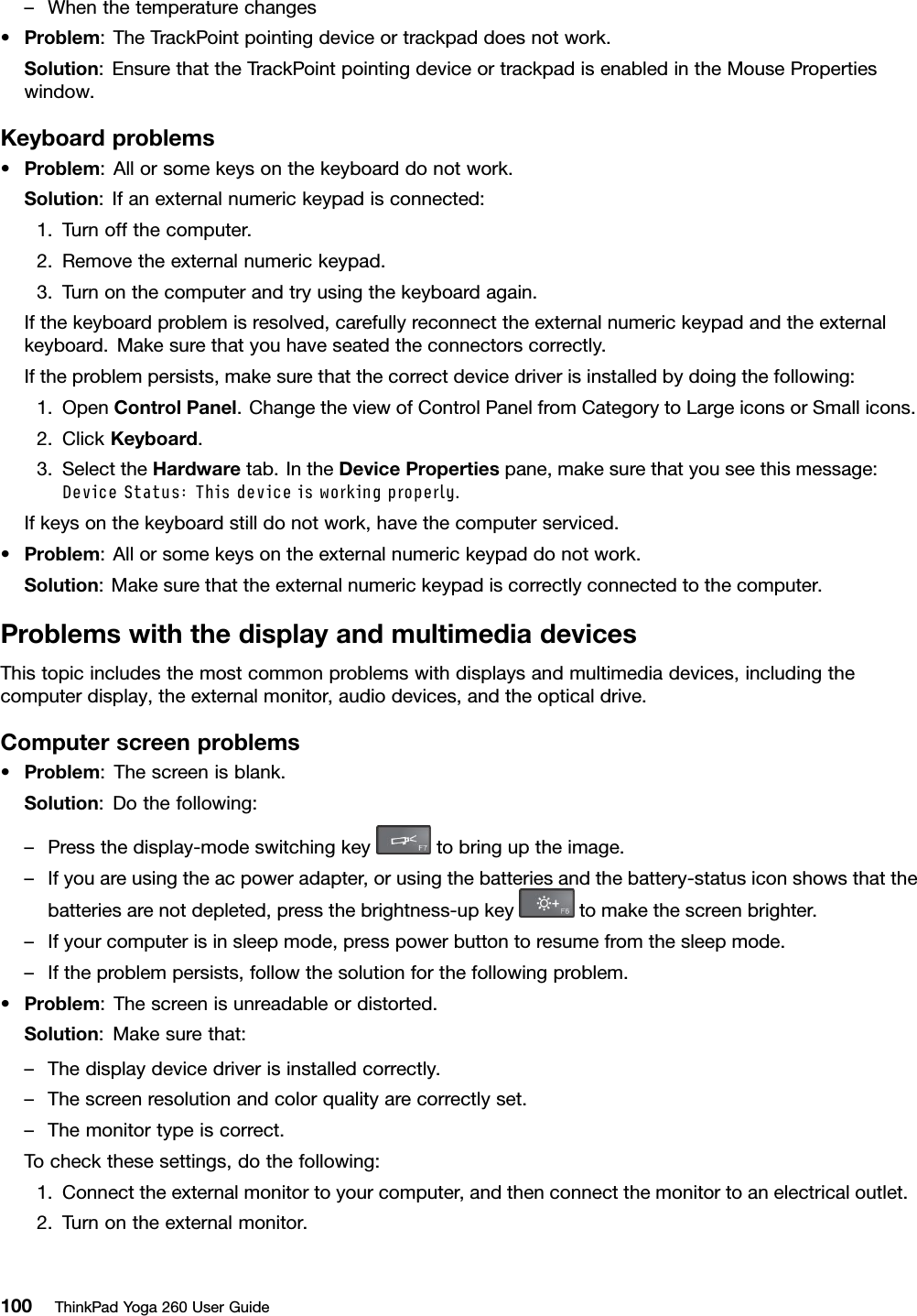 –Whenthetemperaturechanges•Problem:TheTrackPointpointingdeviceortrackpaddoesnotwork.Solution:EnsurethattheTrackPointpointingdeviceortrackpadisenabledintheMousePropertieswindow.Keyboardproblems•Problem:Allorsomekeysonthekeyboarddonotwork.Solution:Ifanexternalnumerickeypadisconnected:1.Turnoffthecomputer.2.Removetheexternalnumerickeypad.3.Turnonthecomputerandtryusingthekeyboardagain.Ifthekeyboardproblemisresolved,carefullyreconnecttheexternalnumerickeypadandtheexternalkeyboard.Makesurethatyouhaveseatedtheconnectorscorrectly.Iftheproblempersists,makesurethatthecorrectdevicedriverisinstalledbydoingthefollowing:1.OpenControlPanel.ChangetheviewofControlPanelfromCategorytoLargeiconsorSmallicons.2.ClickKeyboard.3.SelecttheHardwaretab.IntheDevicePropertiespane,makesurethatyouseethismessage:DeviceStatus:Thisdeviceisworkingproperly.Ifkeysonthekeyboardstilldonotwork,havethecomputerserviced.•Problem:Allorsomekeysontheexternalnumerickeypaddonotwork.Solution:Makesurethattheexternalnumerickeypadiscorrectlyconnectedtothecomputer.ProblemswiththedisplayandmultimediadevicesThistopicincludesthemostcommonproblemswithdisplaysandmultimediadevices,includingthecomputerdisplay,theexternalmonitor,audiodevices,andtheopticaldrive.Computerscreenproblems•Problem:Thescreenisblank.Solution:Dothefollowing:–Pressthedisplay-modeswitchingkeytobringuptheimage.–Ifyouareusingtheacpoweradapter,orusingthebatteriesandthebattery-statusiconshowsthatthebatteriesarenotdepleted,pressthebrightness-upkeytomakethescreenbrighter.–Ifyourcomputerisinsleepmode,presspowerbuttontoresumefromthesleepmode.–Iftheproblempersists,followthesolutionforthefollowingproblem.•Problem:Thescreenisunreadableordistorted.Solution:Makesurethat:–Thedisplaydevicedriverisinstalledcorrectly.–Thescreenresolutionandcolorqualityarecorrectlyset.–Themonitortypeiscorrect.Tocheckthesesettings,dothefollowing:1.Connecttheexternalmonitortoyourcomputer,andthenconnectthemonitortoanelectricaloutlet.2.Turnontheexternalmonitor.100ThinkPadYoga260UserGuide