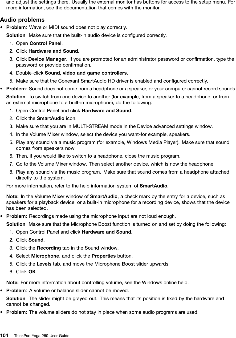 andadjustthesettingsthere.Usuallytheexternalmonitorhasbuttonsforaccesstothesetupmenu.Formoreinformation,seethedocumentationthatcomeswiththemonitor.Audioproblems•Problem:WaveorMIDIsounddoesnotplaycorrectly.Solution:Makesurethatthebuilt-inaudiodeviceisconﬁguredcorrectly.1.OpenControlPanel.2.ClickHardwareandSound.3.ClickDeviceManager.Ifyouarepromptedforanadministratorpasswordorconﬁrmation,typethepasswordorprovideconﬁrmation.4.Double-clickSound,videoandgamecontrollers.5.MakesurethattheConexantSmartAudioHDdriverisenabledandconﬁguredcorrectly.•Problem:Sounddoesnotcomefromaheadphoneoraspeaker,oryourcomputercannotrecordsounds.Solution:Toswitchfromonedevicetoanother(forexample,fromaspeakertoaheadphone,orfromanexternalmicrophonetoabuilt-inmicrophone),dothefollowing:1.OpenControlPanelandclickHardwareandSound.2.ClicktheSmartAudioicon.3.MakesurethatyouareinMULTI-STREAMmodeintheDeviceadvancedsettingswindow.4.IntheVolumeMixerwindow,selectthedeviceyouwant-forexample,speakers.5.Playanysoundviaamusicprogram(forexample,WindowsMediaPlayer).Makesurethatsoundcomesfromspeakersnow.6.Then,ifyouwouldliketoswitchtoaheadphone,closethemusicprogram.7.GototheVolumeMixerwindow.Thenselectanotherdevice,whichisnowtheheadphone.8.Playanysoundviathemusicprogram.Makesurethatsoundcomesfromaheadphoneattacheddirectlytothesystem.Formoreinformation,refertothehelpinformationsystemofSmartAudio.Note:IntheVolumeMixerwindowofSmartAudio,acheckmarkbytheentryforadevice,suchasspeakersforaplaybackdevice,orabuilt-inmicrophoneforarecordingdevice,showsthatthedevicehasbeenselected.•Problem:Recordingsmadeusingthemicrophoneinputarenotloudenough.Solution:MakesurethattheMicrophoneBoostfunctionisturnedonandsetbydoingthefollowing:1.OpenControlPanelandclickHardwareandSound.2.ClickSound.3.ClicktheRecordingtabintheSoundwindow.4.SelectMicrophone,andclickthePropertiesbutton.5.ClicktheLevelstab,andmovetheMicrophoneBoostsliderupwards.6.ClickOK.Note:Formoreinformationaboutcontrollingvolume,seetheWindowsonlinehelp.•Problem:Avolumeorbalanceslidercannotbemoved.Solution:Theslidermightbegrayedout.Thismeansthatitspositionisﬁxedbythehardwareandcannotbechanged.•Problem:Thevolumeslidersdonotstayinplacewhensomeaudioprogramsareused.104ThinkPadYoga260UserGuide