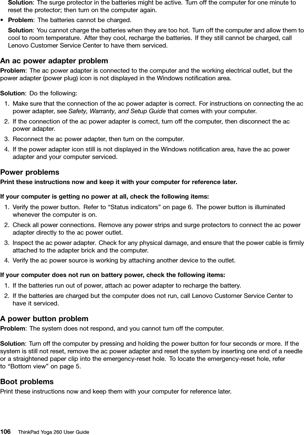 Solution:Thesurgeprotectorinthebatteriesmightbeactive.Turnoffthecomputerforoneminutetoresettheprotector;thenturnonthecomputeragain.•Problem:Thebatteriescannotbecharged.Solution:Youcannotchargethebatterieswhentheyaretoohot.Turnoffthecomputerandallowthemtocooltoroomtemperature.Aftertheycool,rechargethebatteries.Iftheystillcannotbecharged,callLenovoCustomerServiceCentertohavethemserviced.AnacpoweradapterproblemProblem:Theacpoweradapterisconnectedtothecomputerandtheworkingelectricaloutlet,butthepoweradapter(powerplug)iconisnotdisplayedintheWindowsnotiﬁcationarea.Solution:Dothefollowing:1.Makesurethattheconnectionoftheacpoweradapteriscorrect.Forinstructionsonconnectingtheacpoweradapter,seeSafety,Warranty,andSetupGuidethatcomeswithyourcomputer.2.Iftheconnectionoftheacpoweradapteriscorrect,turnoffthecomputer,thendisconnecttheacpoweradapter.3.Reconnecttheacpoweradapter,thenturnonthecomputer.4.IfthepoweradaptericonstillisnotdisplayedintheWindowsnotiﬁcationarea,havetheacpoweradapterandyourcomputerserviced.PowerproblemsPrinttheseinstructionsnowandkeepitwithyourcomputerforreferencelater.Ifyourcomputerisgettingnopoweratall,checkthefollowingitems:1.Verifythepowerbutton.Referto“Statusindicators”onpage6.Thepowerbuttonisilluminatedwheneverthecomputerison.2.Checkallpowerconnections.Removeanypowerstripsandsurgeprotectorstoconnecttheacpoweradapterdirectlytotheacpoweroutlet.3.Inspecttheacpoweradapter.Checkforanyphysicaldamage,andensurethatthepowercableisﬁrmlyattachedtotheadapterbrickandthecomputer.4.Verifytheacpowersourceisworkingbyattachinganotherdevicetotheoutlet.Ifyourcomputerdoesnotrunonbatterypower,checkthefollowingitems:1.Ifthebatteriesrunoutofpower,attachacpoweradaptertorechargethebattery.2.Ifthebatteriesarechargedbutthecomputerdoesnotrun,callLenovoCustomerServiceCentertohaveitserviced.ApowerbuttonproblemProblem:Thesystemdoesnotrespond,andyoucannotturnoffthecomputer.Solution:Turnoffthecomputerbypressingandholdingthepowerbuttonforfoursecondsormore.Ifthesystemisstillnotreset,removetheacpoweradapterandresetthesystembyinsertingoneendofaneedleorastraightenedpaperclipintotheemergency-resethole.Tolocatetheemergency-resethole,referto“Bottomview”onpage5.BootproblemsPrinttheseinstructionsnowandkeepthemwithyourcomputerforreferencelater.106ThinkPadYoga260UserGuide