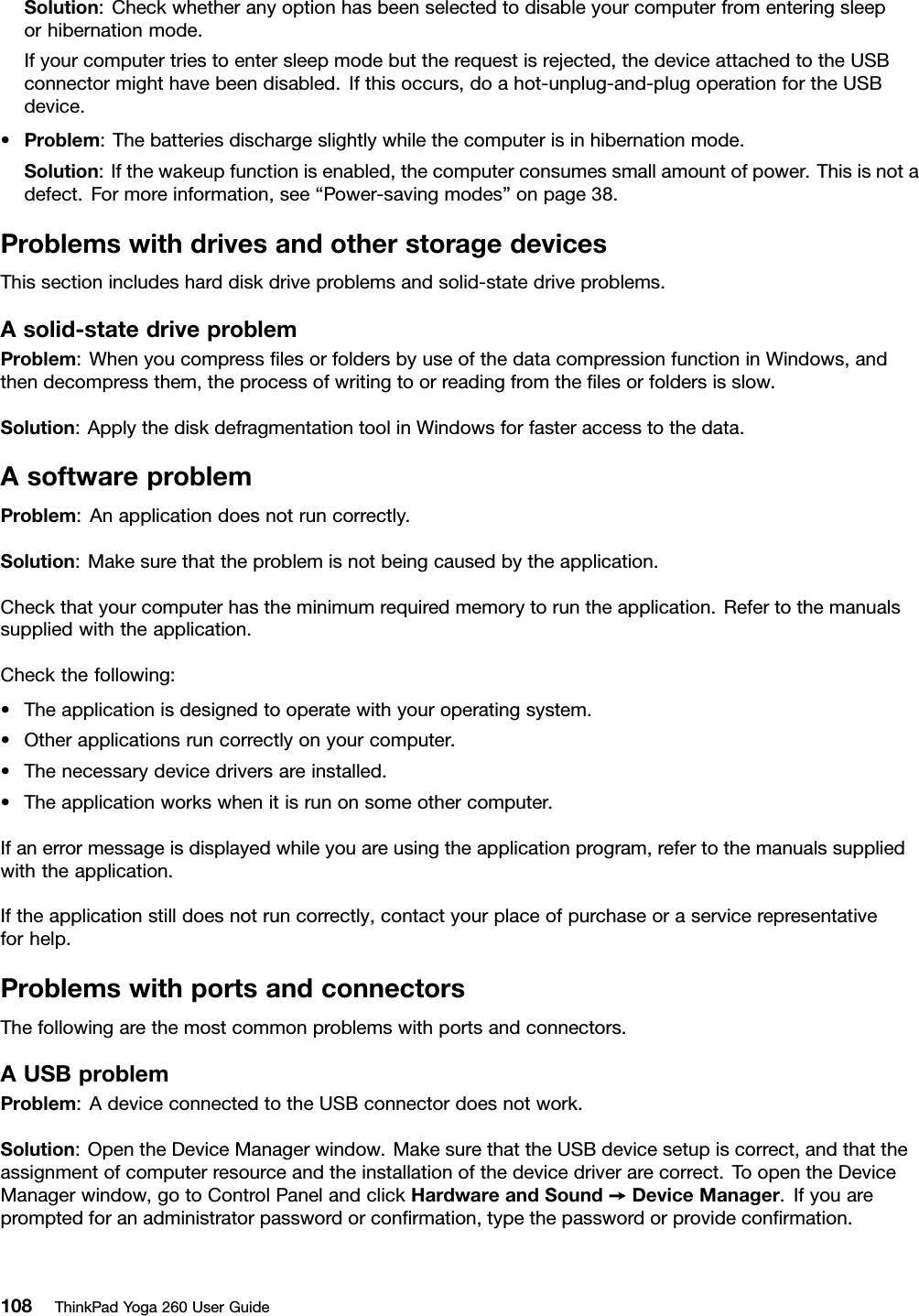 Solution:Checkwhetheranyoptionhasbeenselectedtodisableyourcomputerfromenteringsleeporhibernationmode.Ifyourcomputertriestoentersleepmodebuttherequestisrejected,thedeviceattachedtotheUSBconnectormighthavebeendisabled.Ifthisoccurs,doahot-unplug-and-plugoperationfortheUSBdevice.•Problem:Thebatteriesdischargeslightlywhilethecomputerisinhibernationmode.Solution:Ifthewakeupfunctionisenabled,thecomputerconsumessmallamountofpower.Thisisnotadefect.Formoreinformation,see“Power-savingmodes”onpage38.ProblemswithdrivesandotherstoragedevicesThissectionincludesharddiskdriveproblemsandsolid-statedriveproblems.Asolid-statedriveproblemProblem:WhenyoucompressﬁlesorfoldersbyuseofthedatacompressionfunctioninWindows,andthendecompressthem,theprocessofwritingtoorreadingfromtheﬁlesorfoldersisslow.Solution:ApplythediskdefragmentationtoolinWindowsforfasteraccesstothedata.AsoftwareproblemProblem:Anapplicationdoesnotruncorrectly.Solution:Makesurethattheproblemisnotbeingcausedbytheapplication.Checkthatyourcomputerhastheminimumrequiredmemorytoruntheapplication.Refertothemanualssuppliedwiththeapplication.Checkthefollowing:•Theapplicationisdesignedtooperatewithyouroperatingsystem.•Otherapplicationsruncorrectlyonyourcomputer.•Thenecessarydevicedriversareinstalled.•Theapplicationworkswhenitisrunonsomeothercomputer.Ifanerrormessageisdisplayedwhileyouareusingtheapplicationprogram,refertothemanualssuppliedwiththeapplication.Iftheapplicationstilldoesnotruncorrectly,contactyourplaceofpurchaseoraservicerepresentativeforhelp.ProblemswithportsandconnectorsThefollowingarethemostcommonproblemswithportsandconnectors.AUSBproblemProblem:AdeviceconnectedtotheUSBconnectordoesnotwork.Solution:OpentheDeviceManagerwindow.MakesurethattheUSBdevicesetupiscorrect,andthattheassignmentofcomputerresourceandtheinstallationofthedevicedriverarecorrect.ToopentheDeviceManagerwindow,gotoControlPanelandclickHardwareandSound➙DeviceManager.Ifyouarepromptedforanadministratorpasswordorconﬁrmation,typethepasswordorprovideconﬁrmation.108ThinkPadYoga260UserGuide