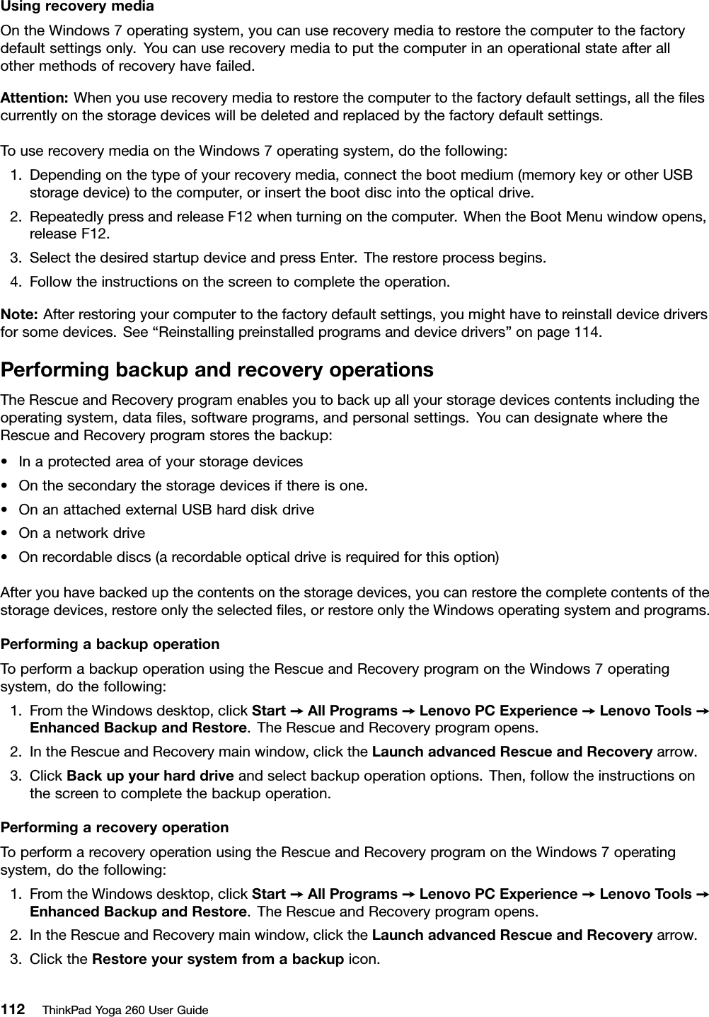 UsingrecoverymediaOntheWindows7operatingsystem,youcanuserecoverymediatorestorethecomputertothefactorydefaultsettingsonly.Youcanuserecoverymediatoputthecomputerinanoperationalstateafterallothermethodsofrecoveryhavefailed.Attention:Whenyouuserecoverymediatorestorethecomputertothefactorydefaultsettings,alltheﬁlescurrentlyonthestoragedeviceswillbedeletedandreplacedbythefactorydefaultsettings.TouserecoverymediaontheWindows7operatingsystem,dothefollowing:1.Dependingonthetypeofyourrecoverymedia,connectthebootmedium(memorykeyorotherUSBstoragedevice)tothecomputer,orinsertthebootdiscintotheopticaldrive.2.RepeatedlypressandreleaseF12whenturningonthecomputer.WhentheBootMenuwindowopens,releaseF12.3.SelectthedesiredstartupdeviceandpressEnter.Therestoreprocessbegins.4.Followtheinstructionsonthescreentocompletetheoperation.Note:Afterrestoringyourcomputertothefactorydefaultsettings,youmighthavetoreinstalldevicedriversforsomedevices.See“Reinstallingpreinstalledprogramsanddevicedrivers”onpage114.PerformingbackupandrecoveryoperationsTheRescueandRecoveryprogramenablesyoutobackupallyourstoragedevicescontentsincludingtheoperatingsystem,dataﬁles,softwareprograms,andpersonalsettings.YoucandesignatewheretheRescueandRecoveryprogramstoresthebackup:•Inaprotectedareaofyourstoragedevices•Onthesecondarythestoragedevicesifthereisone.•OnanattachedexternalUSBharddiskdrive•Onanetworkdrive•Onrecordablediscs(arecordableopticaldriveisrequiredforthisoption)Afteryouhavebackedupthecontentsonthestoragedevices,youcanrestorethecompletecontentsofthestoragedevices,restoreonlytheselectedﬁles,orrestoreonlytheWindowsoperatingsystemandprograms.PerformingabackupoperationToperformabackupoperationusingtheRescueandRecoveryprogramontheWindows7operatingsystem,dothefollowing:1.FromtheWindowsdesktop,clickStart➙AllPrograms➙LenovoPCExperience➙LenovoTools➙EnhancedBackupandRestore.TheRescueandRecoveryprogramopens.2.IntheRescueandRecoverymainwindow,clicktheLaunchadvancedRescueandRecoveryarrow.3.ClickBackupyourharddriveandselectbackupoperationoptions.Then,followtheinstructionsonthescreentocompletethebackupoperation.PerformingarecoveryoperationToperformarecoveryoperationusingtheRescueandRecoveryprogramontheWindows7operatingsystem,dothefollowing:1.FromtheWindowsdesktop,clickStart➙AllPrograms➙LenovoPCExperience➙LenovoTools➙EnhancedBackupandRestore.TheRescueandRecoveryprogramopens.2.IntheRescueandRecoverymainwindow,clicktheLaunchadvancedRescueandRecoveryarrow.3.ClicktheRestoreyoursystemfromabackupicon.112ThinkPadYoga260UserGuide