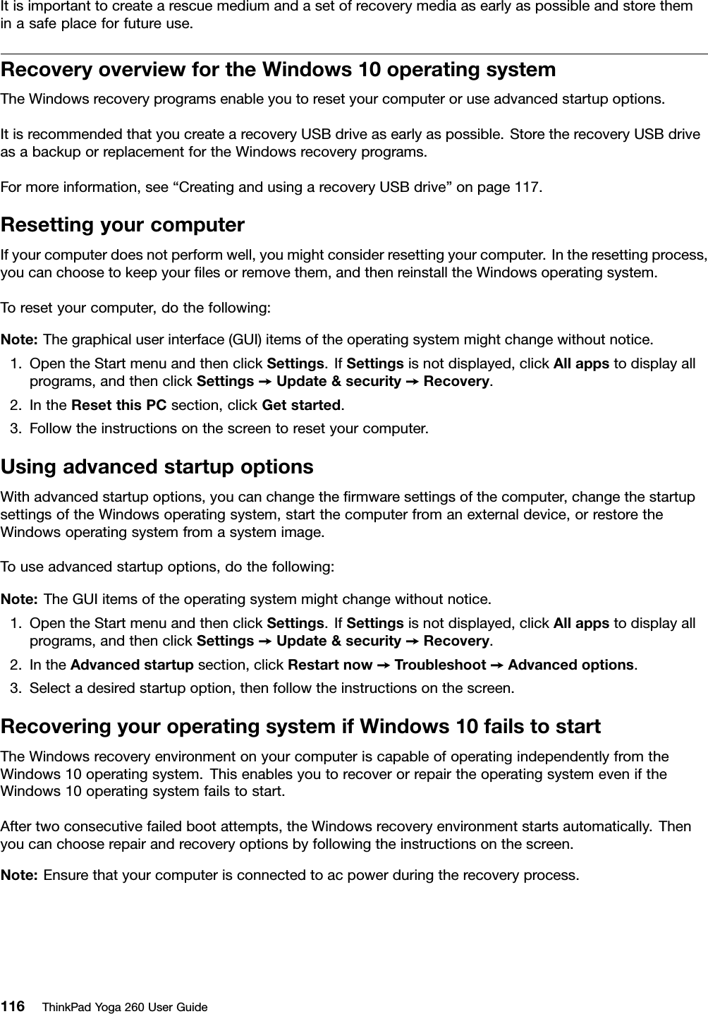 Itisimportanttocreatearescuemediumandasetofrecoverymediaasearlyaspossibleandstoretheminasafeplaceforfutureuse.RecoveryoverviewfortheWindows10operatingsystemTheWindowsrecoveryprogramsenableyoutoresetyourcomputeroruseadvancedstartupoptions.ItisrecommendedthatyoucreatearecoveryUSBdriveasearlyaspossible.StoretherecoveryUSBdriveasabackuporreplacementfortheWindowsrecoveryprograms.Formoreinformation,see“CreatingandusingarecoveryUSBdrive”onpage117.ResettingyourcomputerIfyourcomputerdoesnotperformwell,youmightconsiderresettingyourcomputer.Intheresettingprocess,youcanchoosetokeepyourﬁlesorremovethem,andthenreinstalltheWindowsoperatingsystem.Toresetyourcomputer,dothefollowing:Note:Thegraphicaluserinterface(GUI)itemsoftheoperatingsystemmightchangewithoutnotice.1.OpentheStartmenuandthenclickSettings.IfSettingsisnotdisplayed,clickAllappstodisplayallprograms,andthenclickSettings➙Update&amp;security➙Recovery.2.IntheResetthisPCsection,clickGetstarted.3.Followtheinstructionsonthescreentoresetyourcomputer.UsingadvancedstartupoptionsWithadvancedstartupoptions,youcanchangetheﬁrmwaresettingsofthecomputer,changethestartupsettingsoftheWindowsoperatingsystem,startthecomputerfromanexternaldevice,orrestoretheWindowsoperatingsystemfromasystemimage.Touseadvancedstartupoptions,dothefollowing:Note:TheGUIitemsoftheoperatingsystemmightchangewithoutnotice.1.OpentheStartmenuandthenclickSettings.IfSettingsisnotdisplayed,clickAllappstodisplayallprograms,andthenclickSettings➙Update&amp;security➙Recovery.2.IntheAdvancedstartupsection,clickRestartnow➙Troubleshoot➙Advancedoptions.3.Selectadesiredstartupoption,thenfollowtheinstructionsonthescreen.RecoveringyouroperatingsystemifWindows10failstostartTheWindowsrecoveryenvironmentonyourcomputeriscapableofoperatingindependentlyfromtheWindows10operatingsystem.ThisenablesyoutorecoverorrepairtheoperatingsystemeveniftheWindows10operatingsystemfailstostart.Aftertwoconsecutivefailedbootattempts,theWindowsrecoveryenvironmentstartsautomatically.Thenyoucanchooserepairandrecoveryoptionsbyfollowingtheinstructionsonthescreen.Note:Ensurethatyourcomputerisconnectedtoacpowerduringtherecoveryprocess.116ThinkPadYoga260UserGuide