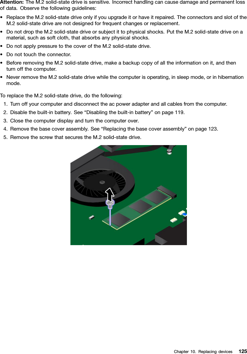 Attention:TheM.2solid-statedriveissensitive.Incorrecthandlingcancausedamageandpermanentlossofdata.Observethefollowingguidelines:•ReplacetheM.2solid-statedriveonlyifyouupgradeitorhaveitrepaired.TheconnectorsandslotoftheM.2solid-statedrivearenotdesignedforfrequentchangesorreplacement.•DonotdroptheM.2solid-statedriveorsubjectittophysicalshocks.PuttheM.2solid-statedriveonamaterial,suchassoftcloth,thatabsorbsanyphysicalshocks.•DonotapplypressuretothecoveroftheM.2solid-statedrive.•Donottouchtheconnector.•BeforeremovingtheM.2solid-statedrive,makeabackupcopyofalltheinformationonit,andthenturnoffthecomputer.•NeverremovetheM.2solid-statedrivewhilethecomputerisoperating,insleepmode,orinhibernationmode.ToreplacetheM.2solid-statedrive,dothefollowing:1.Turnoffyourcomputeranddisconnecttheacpoweradapterandallcablesfromthecomputer.2.Disablethebuilt-inbattery.See“Disablingthebuilt-inbattery”onpage119.3.Closethecomputerdisplayandturnthecomputerover.4.Removethebasecoverassembly.See“Replacingthebasecoverassembly”onpage123.5.RemovethescrewthatsecurestheM.2solid-statedrive.Chapter10.Replacingdevices125