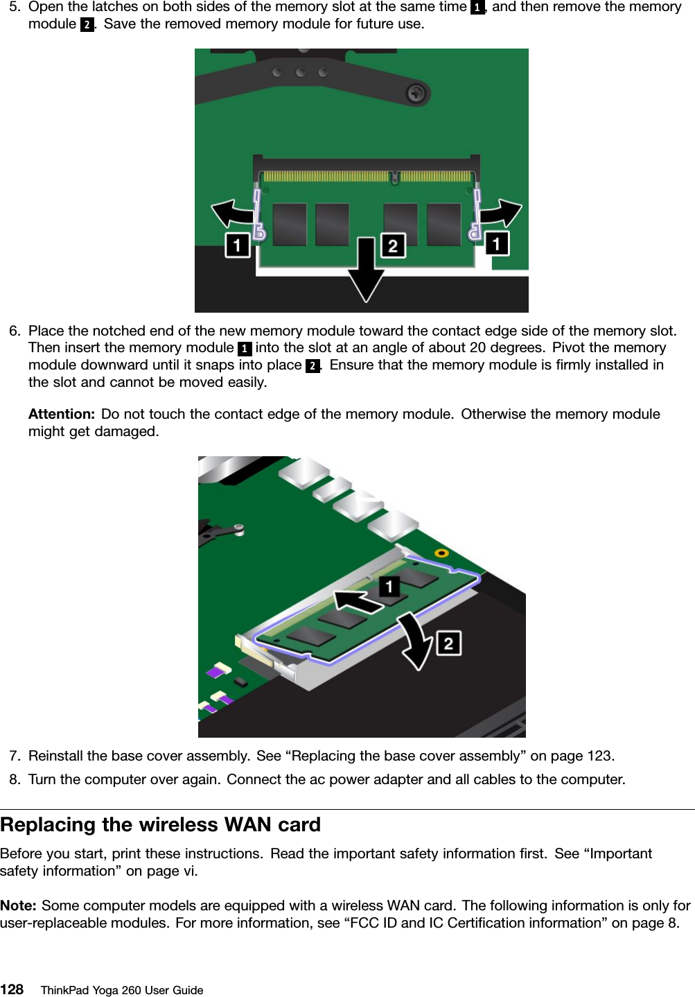 5.Openthelatchesonbothsidesofthememoryslotatthesametime1,andthenremovethememorymodule2.Savetheremovedmemorymoduleforfutureuse.6.Placethenotchedendofthenewmemorymoduletowardthecontactedgesideofthememoryslot.Theninsertthememorymodule1intotheslotatanangleofabout20degrees.Pivotthememorymoduledownwarduntilitsnapsintoplace2.Ensurethatthememorymoduleisﬁrmlyinstalledintheslotandcannotbemovedeasily.Attention:Donottouchthecontactedgeofthememorymodule.Otherwisethememorymodulemightgetdamaged.7.Reinstallthebasecoverassembly.See“Replacingthebasecoverassembly”onpage123.8.Turnthecomputeroveragain.Connecttheacpoweradapterandallcablestothecomputer.ReplacingthewirelessWANcardBeforeyoustart,printtheseinstructions.Readtheimportantsafetyinformationﬁrst.See“Importantsafetyinformation”onpagevi.Note:SomecomputermodelsareequippedwithawirelessWANcard.Thefollowinginformationisonlyforuser-replaceablemodules.Formoreinformation,see“FCCIDandICCertiﬁcationinformation”onpage8.128ThinkPadYoga260UserGuide