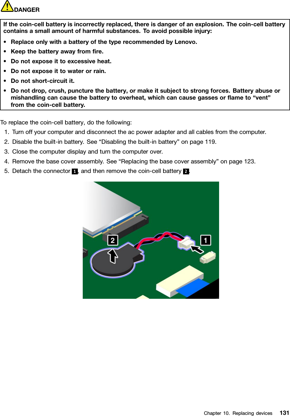 DANGERIfthecoin-cellbatteryisincorrectlyreplaced,thereisdangerofanexplosion.Thecoin-cellbatterycontainsasmallamountofharmfulsubstances.Toavoidpossibleinjury:•ReplaceonlywithabatteryofthetyperecommendedbyLenovo.•Keepthebatteryawayfromﬁre.•Donotexposeittoexcessiveheat.•Donotexposeittowaterorrain.•Donotshort-circuitit.•Donotdrop,crush,puncturethebattery,ormakeitsubjecttostrongforces.Batteryabuseormishandlingcancausethebatterytooverheat,whichcancausegassesorﬂameto“vent”fromthecoin-cellbattery.Toreplacethecoin-cellbattery,dothefollowing:1.Turnoffyourcomputeranddisconnecttheacpoweradapterandallcablesfromthecomputer.2.Disablethebuilt-inbattery.See“Disablingthebuilt-inbattery”onpage119.3.Closethecomputerdisplayandturnthecomputerover.4.Removethebasecoverassembly.See“Replacingthebasecoverassembly”onpage123.5.Detachtheconnector1,andthenremovethecoin-cellbattery2.Chapter10.Replacingdevices131