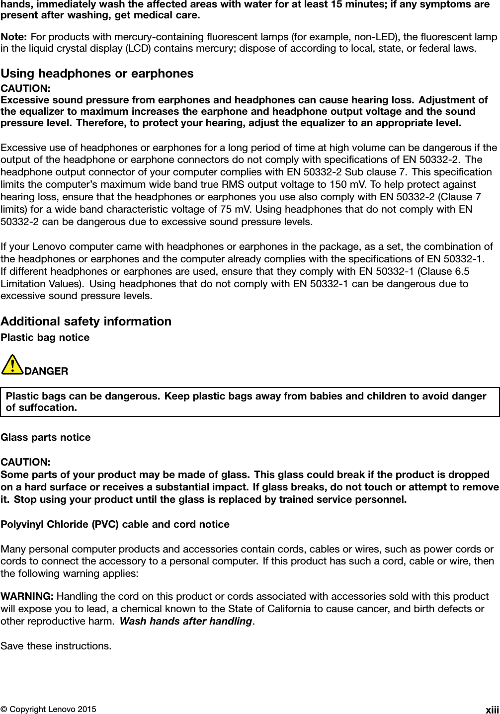 hands,immediatelywashtheaffectedareaswithwaterforatleast15minutes;ifanysymptomsarepresentafterwashing,getmedicalcare.Note:Forproductswithmercury-containingﬂuorescentlamps(forexample,non-LED),theﬂuorescentlampintheliquidcrystaldisplay(LCD)containsmercury;disposeofaccordingtolocal,state,orfederallaws.UsingheadphonesorearphonesCAUTION:Excessivesoundpressurefromearphonesandheadphonescancausehearingloss.Adjustmentoftheequalizertomaximumincreasestheearphoneandheadphoneoutputvoltageandthesoundpressurelevel.Therefore,toprotectyourhearing,adjusttheequalizertoanappropriatelevel.ExcessiveuseofheadphonesorearphonesforalongperiodoftimeathighvolumecanbedangerousiftheoutputoftheheadphoneorearphoneconnectorsdonotcomplywithspeciﬁcationsofEN50332-2.TheheadphoneoutputconnectorofyourcomputercomplieswithEN50332-2Subclause7.Thisspeciﬁcationlimitsthecomputer’smaximumwidebandtrueRMSoutputvoltageto150mV.Tohelpprotectagainsthearingloss,ensurethattheheadphonesorearphonesyouusealsocomplywithEN50332-2(Clause7limits)forawidebandcharacteristicvoltageof75mV.UsingheadphonesthatdonotcomplywithEN50332-2canbedangerousduetoexcessivesoundpressurelevels.IfyourLenovocomputercamewithheadphonesorearphonesinthepackage,asaset,thecombinationoftheheadphonesorearphonesandthecomputeralreadycomplieswiththespeciﬁcationsofEN50332-1.Ifdifferentheadphonesorearphonesareused,ensurethattheycomplywithEN50332-1(Clause6.5LimitationValues).UsingheadphonesthatdonotcomplywithEN50332-1canbedangerousduetoexcessivesoundpressurelevels.AdditionalsafetyinformationPlasticbagnoticeDANGERPlasticbagscanbedangerous.Keepplasticbagsawayfrombabiesandchildrentoavoiddangerofsuffocation.GlasspartsnoticeCAUTION:Somepartsofyourproductmaybemadeofglass.Thisglasscouldbreakiftheproductisdroppedonahardsurfaceorreceivesasubstantialimpact.Ifglassbreaks,donottouchorattempttoremoveit.Stopusingyourproductuntiltheglassisreplacedbytrainedservicepersonnel.PolyvinylChloride(PVC)cableandcordnoticeManypersonalcomputerproductsandaccessoriescontaincords,cablesorwires,suchaspowercordsorcordstoconnecttheaccessorytoapersonalcomputer.Ifthisproducthassuchacord,cableorwire,thenthefollowingwarningapplies:WARNING:Handlingthecordonthisproductorcordsassociatedwithaccessoriessoldwiththisproductwillexposeyoutolead,achemicalknowntotheStateofCaliforniatocausecancer,andbirthdefectsorotherreproductiveharm.Washhandsafterhandling.Savetheseinstructions.©CopyrightLenovo2015xiii