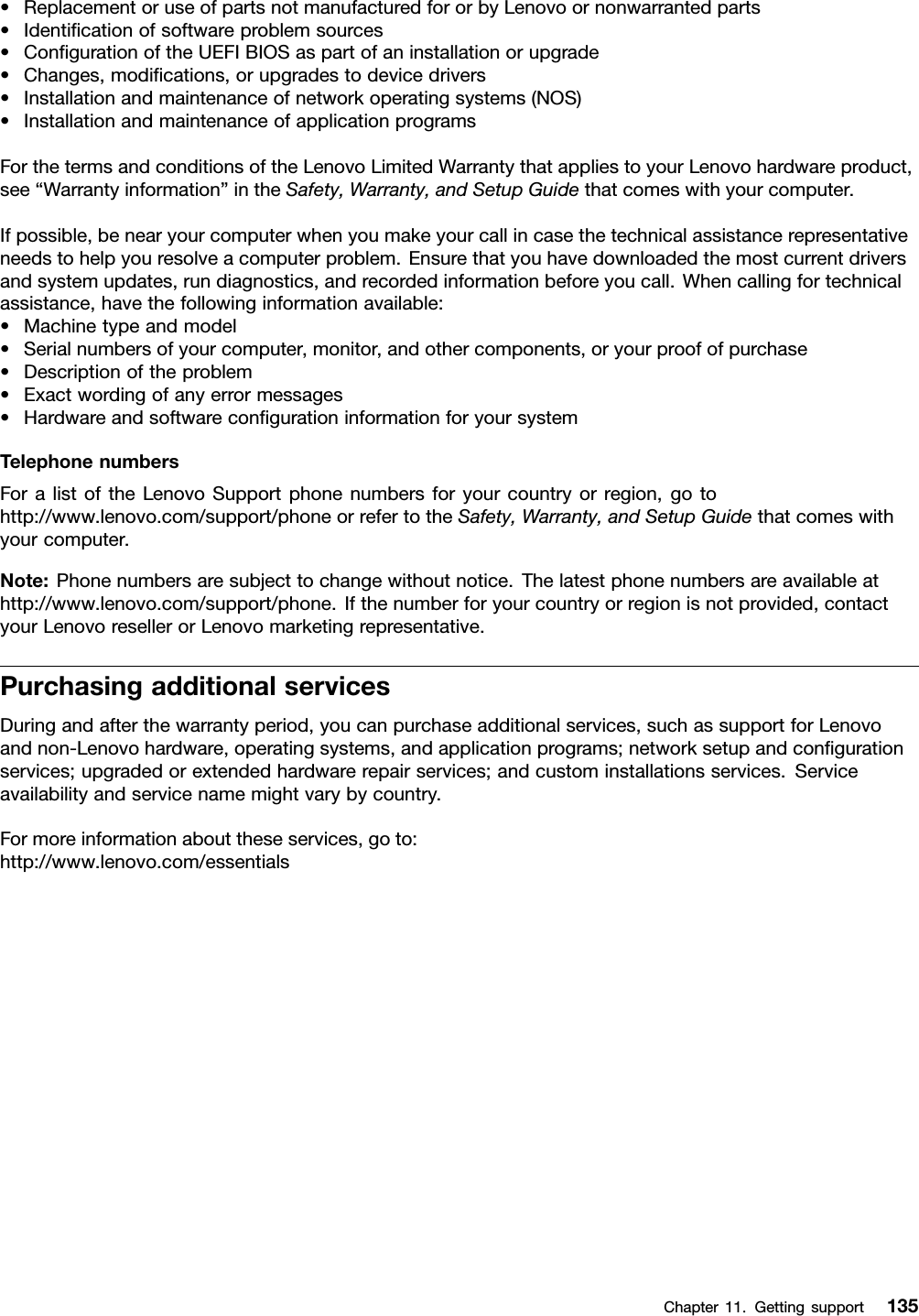 •ReplacementoruseofpartsnotmanufacturedfororbyLenovoornonwarrantedparts•Identiﬁcationofsoftwareproblemsources•ConﬁgurationoftheUEFIBIOSaspartofaninstallationorupgrade•Changes,modiﬁcations,orupgradestodevicedrivers•Installationandmaintenanceofnetworkoperatingsystems(NOS)•InstallationandmaintenanceofapplicationprogramsForthetermsandconditionsoftheLenovoLimitedWarrantythatappliestoyourLenovohardwareproduct,see“Warrantyinformation”intheSafety,Warranty,andSetupGuidethatcomeswithyourcomputer.Ifpossible,benearyourcomputerwhenyoumakeyourcallincasethetechnicalassistancerepresentativeneedstohelpyouresolveacomputerproblem.Ensurethatyouhavedownloadedthemostcurrentdriversandsystemupdates,rundiagnostics,andrecordedinformationbeforeyoucall.Whencallingfortechnicalassistance,havethefollowinginformationavailable:•Machinetypeandmodel•Serialnumbersofyourcomputer,monitor,andothercomponents,oryourproofofpurchase•Descriptionoftheproblem•Exactwordingofanyerrormessages•HardwareandsoftwareconﬁgurationinformationforyoursystemTelephonenumbersForalistoftheLenovoSupportphonenumbersforyourcountryorregion,gotohttp://www.lenovo.com/support/phoneorrefertotheSafety,Warranty,andSetupGuidethatcomeswithyourcomputer.Note:Phonenumbersaresubjecttochangewithoutnotice.Thelatestphonenumbersareavailableathttp://www.lenovo.com/support/phone.Ifthenumberforyourcountryorregionisnotprovided,contactyourLenovoresellerorLenovomarketingrepresentative.PurchasingadditionalservicesDuringandafterthewarrantyperiod,youcanpurchaseadditionalservices,suchassupportforLenovoandnon-Lenovohardware,operatingsystems,andapplicationprograms;networksetupandconﬁgurationservices;upgradedorextendedhardwarerepairservices;andcustominstallationsservices.Serviceavailabilityandservicenamemightvarybycountry.Formoreinformationabouttheseservices,goto:http://www.lenovo.com/essentialsChapter11.Gettingsupport135