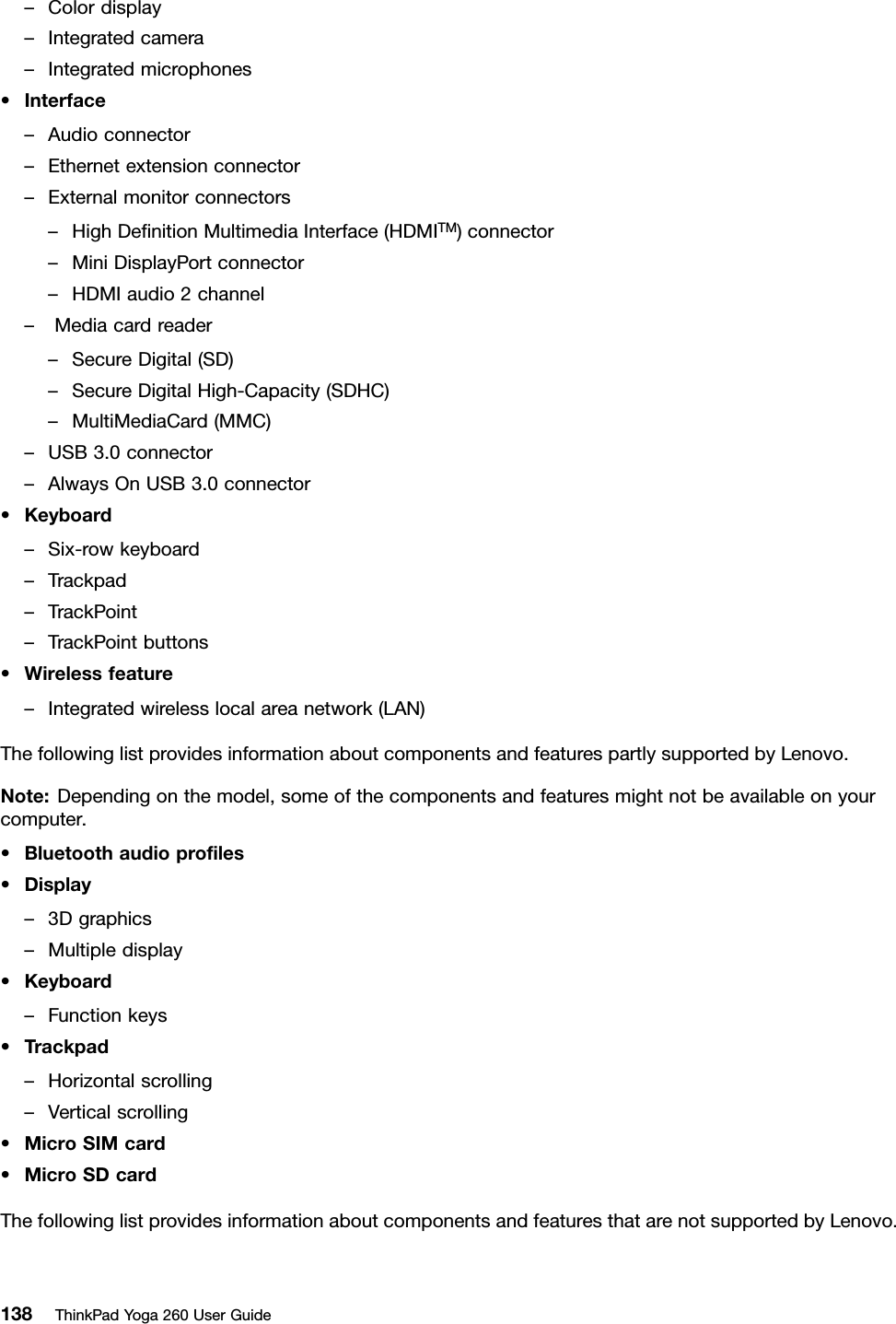 –Colordisplay–Integratedcamera–Integratedmicrophones•Interface–Audioconnector–Ethernetextensionconnector–Externalmonitorconnectors–HighDeﬁnitionMultimediaInterface(HDMITM)connector–MiniDisplayPortconnector–HDMIaudio2channel–Mediacardreader–SecureDigital(SD)–SecureDigitalHigh-Capacity(SDHC)–MultiMediaCard(MMC)–USB3.0connector–AlwaysOnUSB3.0connector•Keyboard–Six-rowkeyboard–Trackpad–TrackPoint–TrackPointbuttons•Wirelessfeature–Integratedwirelesslocalareanetwork(LAN)ThefollowinglistprovidesinformationaboutcomponentsandfeaturespartlysupportedbyLenovo.Note:Dependingonthemodel,someofthecomponentsandfeaturesmightnotbeavailableonyourcomputer.•Bluetoothaudioproﬁles•Display–3Dgraphics–Multipledisplay•Keyboard–Functionkeys•Trackpad–Horizontalscrolling–Verticalscrolling•MicroSIMcard•MicroSDcardThefollowinglistprovidesinformationaboutcomponentsandfeaturesthatarenotsupportedbyLenovo.138ThinkPadYoga260UserGuide