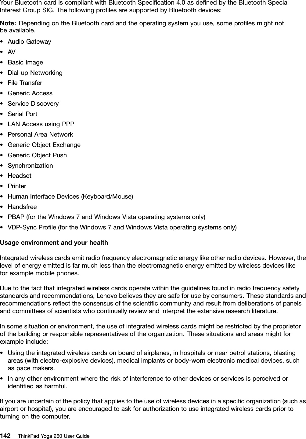 YourBluetoothcardiscompliantwithBluetoothSpeciﬁcation4.0asdeﬁnedbytheBluetoothSpecialInterestGroupSIG.ThefollowingproﬁlesaresupportedbyBluetoothdevices:Note:DependingontheBluetoothcardandtheoperatingsystemyouuse,someproﬁlesmightnotbeavailable.•AudioGateway•AV•BasicImage•Dial-upNetworking•FileTransfer•GenericAccess•ServiceDiscovery•SerialPort•LANAccessusingPPP•PersonalAreaNetwork•GenericObjectExchange•GenericObjectPush•Synchronization•Headset•Printer•HumanInterfaceDevices(Keyboard/Mouse)•Handsfree•PBAP(fortheWindows7andWindowsVistaoperatingsystemsonly)•VDP-SyncProﬁle(fortheWindows7andWindowsVistaoperatingsystemsonly)UsageenvironmentandyourhealthIntegratedwirelesscardsemitradiofrequencyelectromagneticenergylikeotherradiodevices.However,thelevelofenergyemittedisfarmuchlessthantheelectromagneticenergyemittedbywirelessdeviceslikeforexamplemobilephones.Duetothefactthatintegratedwirelesscardsoperatewithintheguidelinesfoundinradiofrequencysafetystandardsandrecommendations,Lenovobelievestheyaresafeforusebyconsumers.Thesestandardsandrecommendationsreﬂecttheconsensusofthescientiﬁccommunityandresultfromdeliberationsofpanelsandcommitteesofscientistswhocontinuallyreviewandinterprettheextensiveresearchliterature.Insomesituationorenvironment,theuseofintegratedwirelesscardsmightberestrictedbytheproprietorofthebuildingorresponsiblerepresentativesoftheorganization.Thesesituationsandareasmightforexampleinclude:•Usingtheintegratedwirelesscardsonboardofairplanes,inhospitalsornearpetrolstations,blastingareas(withelectro-explosivedevices),medicalimplantsorbody-wornelectronicmedicaldevices,suchaspacemakers.•Inanyotherenvironmentwheretheriskofinterferencetootherdevicesorservicesisperceivedoridentiﬁedasharmful.Ifyouareuncertainofthepolicythatappliestotheuseofwirelessdevicesinaspeciﬁcorganization(suchasairportorhospital),youareencouragedtoaskforauthorizationtouseintegratedwirelesscardspriortoturningonthecomputer.142ThinkPadYoga260UserGuide