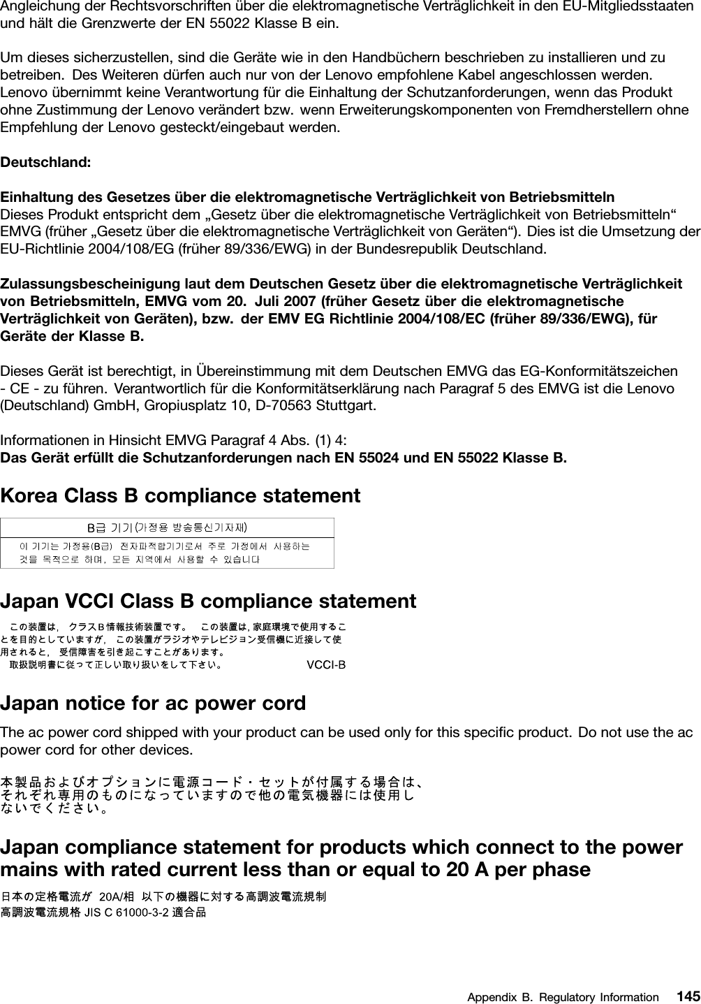 AngleichungderRechtsvorschriftenüberdieelektromagnetischeVerträglichkeitindenEU-MitgliedsstaatenundhältdieGrenzwertederEN55022KlasseBein.Umdiesessicherzustellen,sinddieGerätewieindenHandbüchernbeschriebenzuinstallierenundzubetreiben.DesWeiterendürfenauchnurvonderLenovoempfohleneKabelangeschlossenwerden.LenovoübernimmtkeineVerantwortungfürdieEinhaltungderSchutzanforderungen,wenndasProduktohneZustimmungderLenovoverändertbzw.wennErweiterungskomponentenvonFremdherstellernohneEmpfehlungderLenovogesteckt/eingebautwerden.Deutschland:EinhaltungdesGesetzesüberdieelektromagnetischeVerträglichkeitvonBetriebsmittelnDiesesProduktentsprichtdem„GesetzüberdieelektromagnetischeVerträglichkeitvonBetriebsmitteln“EMVG(früher„GesetzüberdieelektromagnetischeVerträglichkeitvonGeräten“).DiesistdieUmsetzungderEU-Richtlinie2004/108/EG(früher89/336/EWG)inderBundesrepublikDeutschland.ZulassungsbescheinigunglautdemDeutschenGesetzüberdieelektromagnetischeVerträglichkeitvonBetriebsmitteln,EMVGvom20.Juli2007(früherGesetzüberdieelektromagnetischeVerträglichkeitvonGeräten),bzw.derEMVEGRichtlinie2004/108/EC(früher89/336/EWG),fürGerätederKlasseB.DiesesGerätistberechtigt,inÜbereinstimmungmitdemDeutschenEMVGdasEG-Konformitätszeichen-CE-zuführen.VerantwortlichfürdieKonformitätserklärungnachParagraf5desEMVGistdieLenovo(Deutschland)GmbH,Gropiusplatz10,D-70563Stuttgart.InformationeninHinsichtEMVGParagraf4Abs.(1)4:DasGeräterfülltdieSchutzanforderungennachEN55024undEN55022KlasseB.KoreaClassBcompliancestatementJapanVCCIClassBcompliancestatementJapannoticeforacpowercordTheacpowercordshippedwithyourproductcanbeusedonlyforthisspeciﬁcproduct.Donotusetheacpowercordforotherdevices.Japancompliancestatementforproductswhichconnecttothepowermainswithratedcurrentlessthanorequalto20AperphaseAppendixB.RegulatoryInformation145
