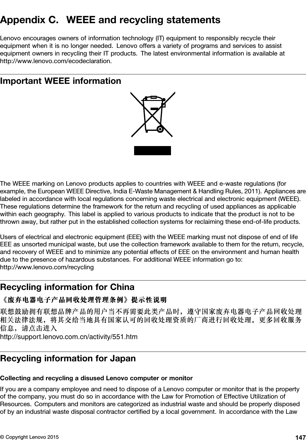 AppendixC.WEEEandrecyclingstatementsLenovoencouragesownersofinformationtechnology(IT)equipmenttoresponsiblyrecycletheirequipmentwhenitisnolongerneeded.LenovooffersavarietyofprogramsandservicestoassistequipmentownersinrecyclingtheirITproducts.Thelatestenvironmentalinformationisavailableathttp://www.lenovo.com/ecodeclaration.ImportantWEEEinformationTheWEEEmarkingonLenovoproductsappliestocountrieswithWEEEande-wasteregulations(forexample,theEuropeanWEEEDirective,IndiaE-WasteManagement&amp;HandlingRules,2011).Appliancesarelabeledinaccordancewithlocalregulationsconcerningwasteelectricalandelectronicequipment(WEEE).Theseregulationsdeterminetheframeworkforthereturnandrecyclingofusedappliancesasapplicablewithineachgeography.Thislabelisappliedtovariousproductstoindicatethattheproductisnottobethrownaway,butratherputintheestablishedcollectionsystemsforreclaimingtheseend-of-lifeproducts.Usersofelectricalandelectronicequipment(EEE)withtheWEEEmarkingmustnotdisposeofendoflifeEEEasunsortedmunicipalwaste,butusethecollectionframeworkavailabletothemforthereturn,recycle,andrecoveryofWEEEandtominimizeanypotentialeffectsofEEEontheenvironmentandhumanhealthduetothepresenceofhazardoussubstances.ForadditionalWEEEinformationgoto:http://www.lenovo.com/recyclingRecyclinginformationforChinahttp://support.lenovo.com.cn/activity/551.htmRecyclinginformationforJapanCollectingandrecyclingadisusedLenovocomputerormonitorIfyouareacompanyemployeeandneedtodisposeofaLenovocomputerormonitorthatisthepropertyofthecompany,youmustdosoinaccordancewiththeLawforPromotionofEffectiveUtilizationofResources.Computersandmonitorsarecategorizedasindustrialwasteandshouldbeproperlydisposedofbyanindustrialwastedisposalcontractorcertiﬁedbyalocalgovernment.InaccordancewiththeLaw©CopyrightLenovo2015147