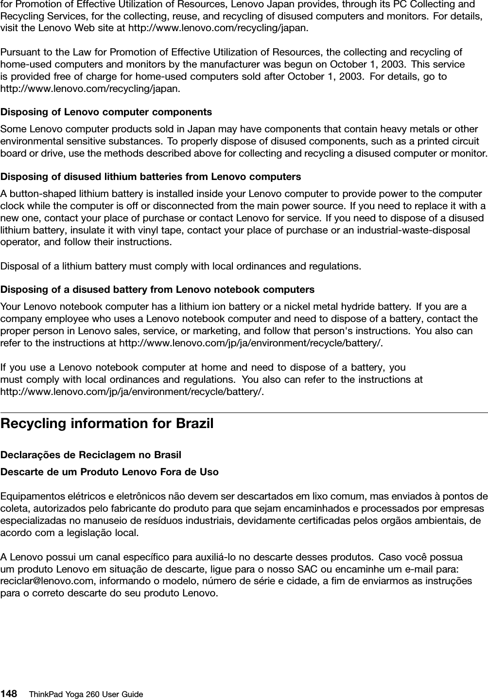 forPromotionofEffectiveUtilizationofResources,LenovoJapanprovides,throughitsPCCollectingandRecyclingServices,forthecollecting,reuse,andrecyclingofdisusedcomputersandmonitors.Fordetails,visittheLenovoWebsiteathttp://www.lenovo.com/recycling/japan.PursuanttotheLawforPromotionofEffectiveUtilizationofResources,thecollectingandrecyclingofhome-usedcomputersandmonitorsbythemanufacturerwasbegunonOctober1,2003.Thisserviceisprovidedfreeofchargeforhome-usedcomputerssoldafterOctober1,2003.Fordetails,gotohttp://www.lenovo.com/recycling/japan.DisposingofLenovocomputercomponentsSomeLenovocomputerproductssoldinJapanmayhavecomponentsthatcontainheavymetalsorotherenvironmentalsensitivesubstances.Toproperlydisposeofdisusedcomponents,suchasaprintedcircuitboardordrive,usethemethodsdescribedaboveforcollectingandrecyclingadisusedcomputerormonitor.DisposingofdisusedlithiumbatteriesfromLenovocomputersAbutton-shapedlithiumbatteryisinstalledinsideyourLenovocomputertoprovidepowertothecomputerclockwhilethecomputerisoffordisconnectedfromthemainpowersource.Ifyouneedtoreplaceitwithanewone,contactyourplaceofpurchaseorcontactLenovoforservice.Ifyouneedtodisposeofadisusedlithiumbattery,insulateitwithvinyltape,contactyourplaceofpurchaseoranindustrial-waste-disposaloperator,andfollowtheirinstructions.Disposalofalithiumbatterymustcomplywithlocalordinancesandregulations.DisposingofadisusedbatteryfromLenovonotebookcomputersYourLenovonotebookcomputerhasalithiumionbatteryoranickelmetalhydridebattery.IfyouareacompanyemployeewhousesaLenovonotebookcomputerandneedtodisposeofabattery,contacttheproperpersoninLenovosales,service,ormarketing,andfollowthatperson&apos;sinstructions.Youalsocanrefertotheinstructionsathttp://www.lenovo.com/jp/ja/environment/recycle/battery/.IfyouuseaLenovonotebookcomputerathomeandneedtodisposeofabattery,youmustcomplywithlocalordinancesandregulations.Youalsocanrefertotheinstructionsathttp://www.lenovo.com/jp/ja/environment/recycle/battery/.RecyclinginformationforBrazilDeclaraçõesdeReciclagemnoBrasilDescartedeumProdutoLenovoForadeUsoEquipamentoselétricoseeletrônicosnãodevemserdescartadosemlixocomum,masenviadosàpontosdecoleta,autorizadospelofabricantedoprodutoparaquesejamencaminhadoseprocessadosporempresasespecializadasnomanuseioderesíduosindustriais,devidamentecertiﬁcadaspelosorgãosambientais,deacordocomalegislaçãolocal.ALenovopossuiumcanalespecíﬁcoparaauxiliá-lonodescartedessesprodutos.CasovocêpossuaumprodutoLenovoemsituaçãodedescarte,ligueparaonossoSACouencaminheume-mailpara:reciclar@lenovo.com,informandoomodelo,númerodesérieecidade,aﬁmdeenviarmosasinstruçõesparaocorretodescartedoseuprodutoLenovo.148ThinkPadYoga260UserGuide