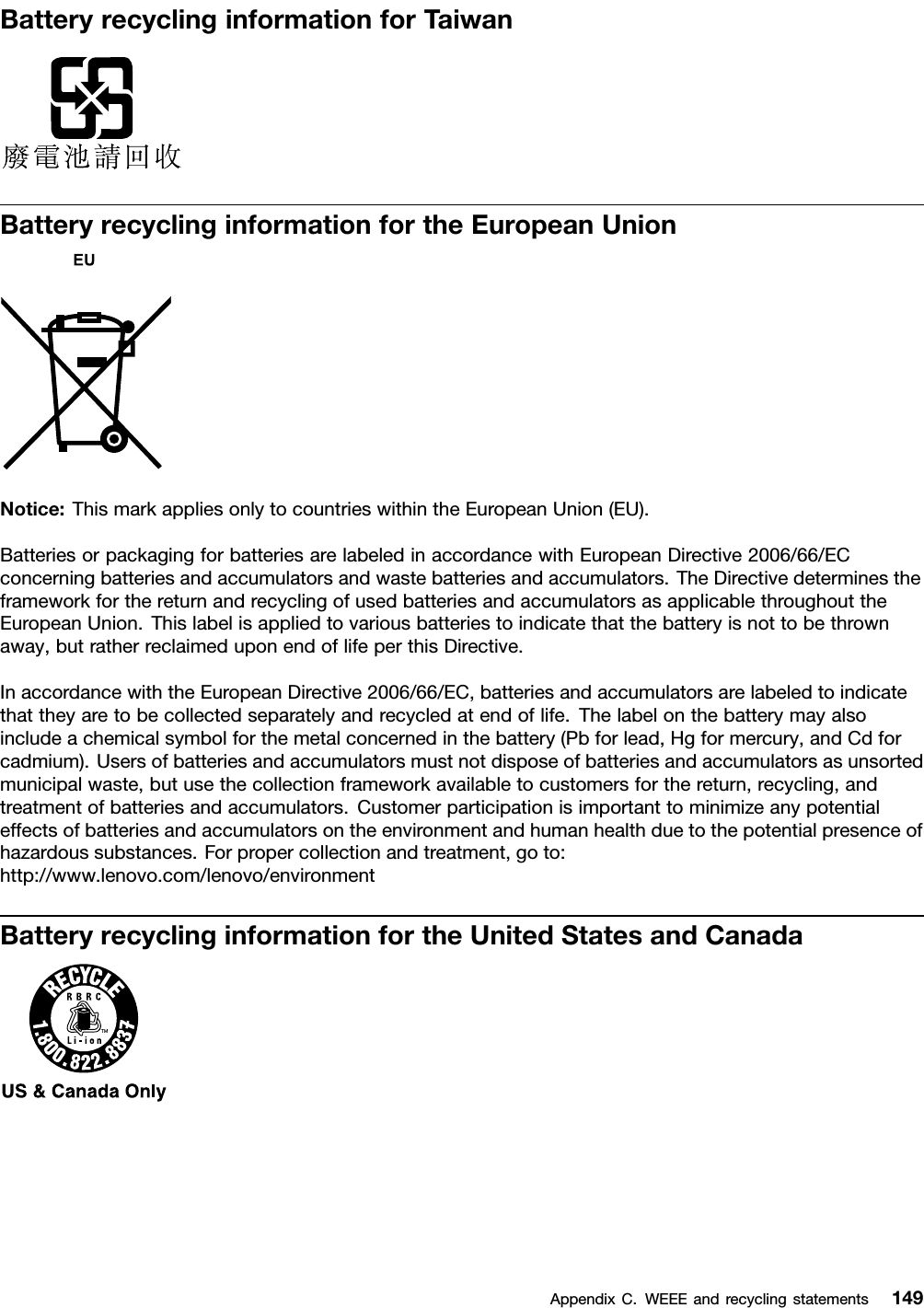 BatteryrecyclinginformationforTaiwanBatteryrecyclinginformationfortheEuropeanUnionNotice:ThismarkappliesonlytocountrieswithintheEuropeanUnion(EU).BatteriesorpackagingforbatteriesarelabeledinaccordancewithEuropeanDirective2006/66/ECconcerningbatteriesandaccumulatorsandwastebatteriesandaccumulators.TheDirectivedeterminestheframeworkforthereturnandrecyclingofusedbatteriesandaccumulatorsasapplicablethroughouttheEuropeanUnion.Thislabelisappliedtovariousbatteriestoindicatethatthebatteryisnottobethrownaway,butratherreclaimeduponendoflifeperthisDirective.InaccordancewiththeEuropeanDirective2006/66/EC,batteriesandaccumulatorsarelabeledtoindicatethattheyaretobecollectedseparatelyandrecycledatendoflife.Thelabelonthebatterymayalsoincludeachemicalsymbolforthemetalconcernedinthebattery(Pbforlead,Hgformercury,andCdforcadmium).Usersofbatteriesandaccumulatorsmustnotdisposeofbatteriesandaccumulatorsasunsortedmunicipalwaste,butusethecollectionframeworkavailabletocustomersforthereturn,recycling,andtreatmentofbatteriesandaccumulators.Customerparticipationisimportanttominimizeanypotentialeffectsofbatteriesandaccumulatorsontheenvironmentandhumanhealthduetothepotentialpresenceofhazardoussubstances.Forpropercollectionandtreatment,goto:http://www.lenovo.com/lenovo/environmentBatteryrecyclinginformationfortheUnitedStatesandCanadaAppendixC.WEEEandrecyclingstatements149