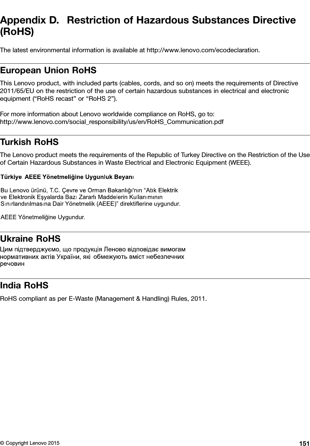 AppendixD.RestrictionofHazardousSubstancesDirective(RoHS)Thelatestenvironmentalinformationisavailableathttp://www.lenovo.com/ecodeclaration.EuropeanUnionRoHSThisLenovoproduct,withincludedparts(cables,cords,andsoon)meetstherequirementsofDirective2011/65/EUontherestrictionoftheuseofcertainhazardoussubstancesinelectricalandelectronicequipment(“RoHSrecast”or“RoHS2”).FormoreinformationaboutLenovoworldwidecomplianceonRoHS,goto:http://www.lenovo.com/social_responsibility/us/en/RoHS_Communication.pdfTurkishRoHSTheLenovoproductmeetstherequirementsoftheRepublicofTurkeyDirectiveontheRestrictionoftheUseofCertainHazardousSubstancesinWasteElectricalandElectronicEquipment(WEEE).UkraineRoHSIndiaRoHSRoHScompliantasperE-Waste(Management&amp;Handling)Rules,2011.©CopyrightLenovo2015151