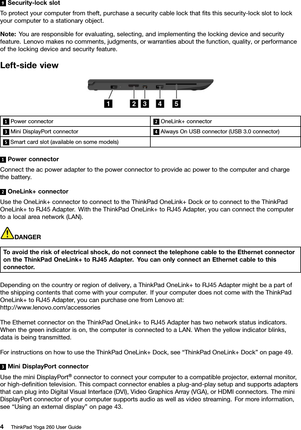 9Security-lockslotToprotectyourcomputerfromtheft,purchaseasecuritycablelockthatﬁtsthissecurity-lockslottolockyourcomputertoastationaryobject.Note:Youareresponsibleforevaluating,selecting,andimplementingthelockingdeviceandsecurityfeature.Lenovomakesnocomments,judgments,orwarrantiesaboutthefunction,quality,orperformanceofthelockingdeviceandsecurityfeature.Left-sideview1Powerconnector2OneLink+connector3MiniDisplayPortconnector4AlwaysOnUSBconnector(USB3.0connector)5Smartcardslot(availableonsomemodels)1PowerconnectorConnecttheacpoweradaptertothepowerconnectortoprovideacpowertothecomputerandchargethebattery.2OneLink+connectorUsetheOneLink+connectortoconnecttotheThinkPadOneLink+DockortoconnecttotheThinkPadOneLink+toRJ45Adapter.WiththeThinkPadOneLink+toRJ45Adapter,youcanconnectthecomputertoalocalareanetwork(LAN).DANGERToavoidtheriskofelectricalshock,donotconnectthetelephonecabletotheEthernetconnectorontheThinkPadOneLink+toRJ45Adapter.YoucanonlyconnectanEthernetcabletothisconnector.Dependingonthecountryorregionofdelivery,aThinkPadOneLink+toRJ45Adaptermightbeapartoftheshippingcontentsthatcomewithyourcomputer.IfyourcomputerdoesnotcomewiththeThinkPadOneLink+toRJ45Adapter,youcanpurchaseonefromLenovoat:http://www.lenovo.com/accessoriesTheEthernetconnectorontheThinkPadOneLink+toRJ45Adapterhastwonetworkstatusindicators.Whenthegreenindicatorison,thecomputerisconnectedtoaLAN.Whentheyellowindicatorblinks,dataisbeingtransmitted.ForinstructionsonhowtousetheThinkPadOneLink+Dock,see“ThinkPadOneLink+Dock”onpage49.3MiniDisplayPortconnectorUsetheminiDisplayPort®connectortoconnectyourcomputertoacompatibleprojector,externalmonitor,orhigh-deﬁnitiontelevision.Thiscompactconnectorenablesaplug-and-playsetupandsupportsadaptersthatcanplugintoDigitalVisualInterface(DVI),VideoGraphicsArray(VGA),orHDMIconnectors.TheminiDisplayPortconnectorofyourcomputersupportsaudioaswellasvideostreaming.Formoreinformation,see“Usinganexternaldisplay”onpage43.4ThinkPadYoga260UserGuide