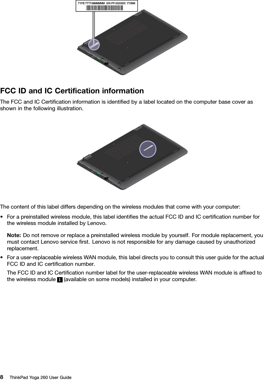 FCCIDandICCertiﬁcationinformationTheFCCandICCertiﬁcationinformationisidentiﬁedbyalabellocatedonthecomputerbasecoverasshowninthefollowingillustration.Thecontentofthislabeldiffersdependingonthewirelessmodulesthatcomewithyourcomputer:•Forapreinstalledwirelessmodule,thislabelidentiﬁestheactualFCCIDandICcertiﬁcationnumberforthewirelessmoduleinstalledbyLenovo.Note:Donotremoveorreplaceapreinstalledwirelessmodulebyyourself.Formodulereplacement,youmustcontactLenovoserviceﬁrst.Lenovoisnotresponsibleforanydamagecausedbyunauthorizedreplacement.•Forauser-replaceablewirelessWANmodule,thislabeldirectsyoutoconsultthisuserguidefortheactualFCCIDandICcertiﬁcationnumber.TheFCCIDandICCertiﬁcationnumberlabelfortheuser-replaceablewirelessWANmoduleisafﬁxedtothewirelessmodule1(availableonsomemodels)installedinyourcomputer.8ThinkPadYoga260UserGuide