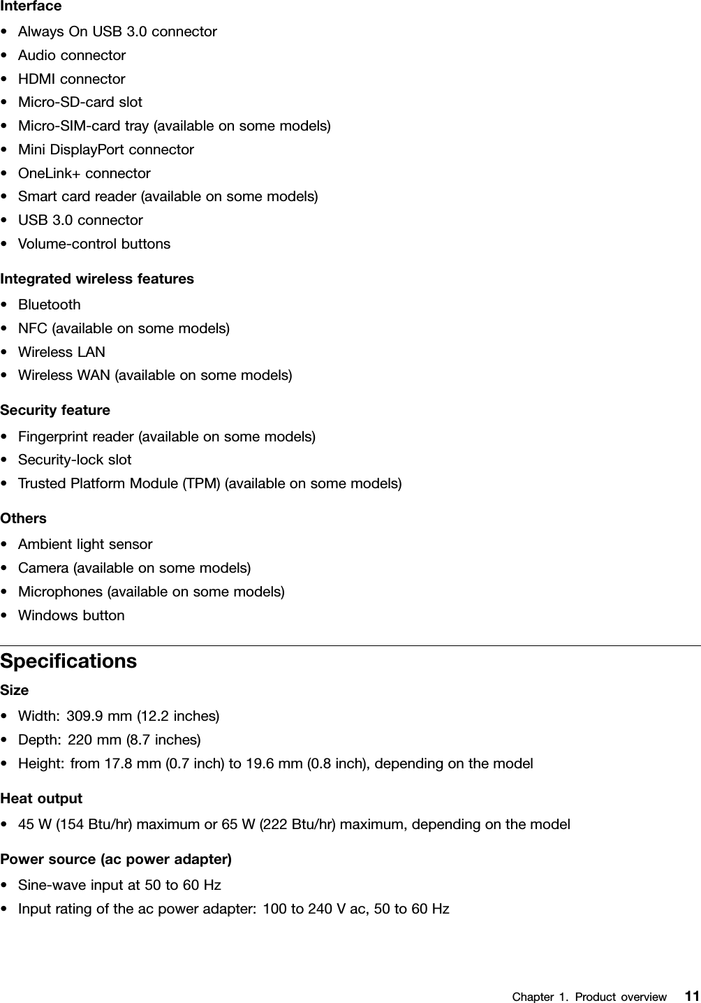 Interface•AlwaysOnUSB3.0connector•Audioconnector•HDMIconnector•Micro-SD-cardslot•Micro-SIM-cardtray(availableonsomemodels)•MiniDisplayPortconnector•OneLink+connector•Smartcardreader(availableonsomemodels)•USB3.0connector•Volume-controlbuttonsIntegratedwirelessfeatures•Bluetooth•NFC(availableonsomemodels)•WirelessLAN•WirelessWAN(availableonsomemodels)Securityfeature•Fingerprintreader(availableonsomemodels)•Security-lockslot•TrustedPlatformModule(TPM)(availableonsomemodels)Others•Ambientlightsensor•Camera(availableonsomemodels)•Microphones(availableonsomemodels)•WindowsbuttonSpeciﬁcationsSize•Width:309.9mm(12.2inches)•Depth:220mm(8.7inches)•Height:from17.8mm(0.7inch)to19.6mm(0.8inch),dependingonthemodelHeatoutput•45W(154Btu/hr)maximumor65W(222Btu/hr)maximum,dependingonthemodelPowersource(acpoweradapter)•Sine-waveinputat50to60Hz•Inputratingoftheacpoweradapter:100to240Vac,50to60HzChapter1.Productoverview11