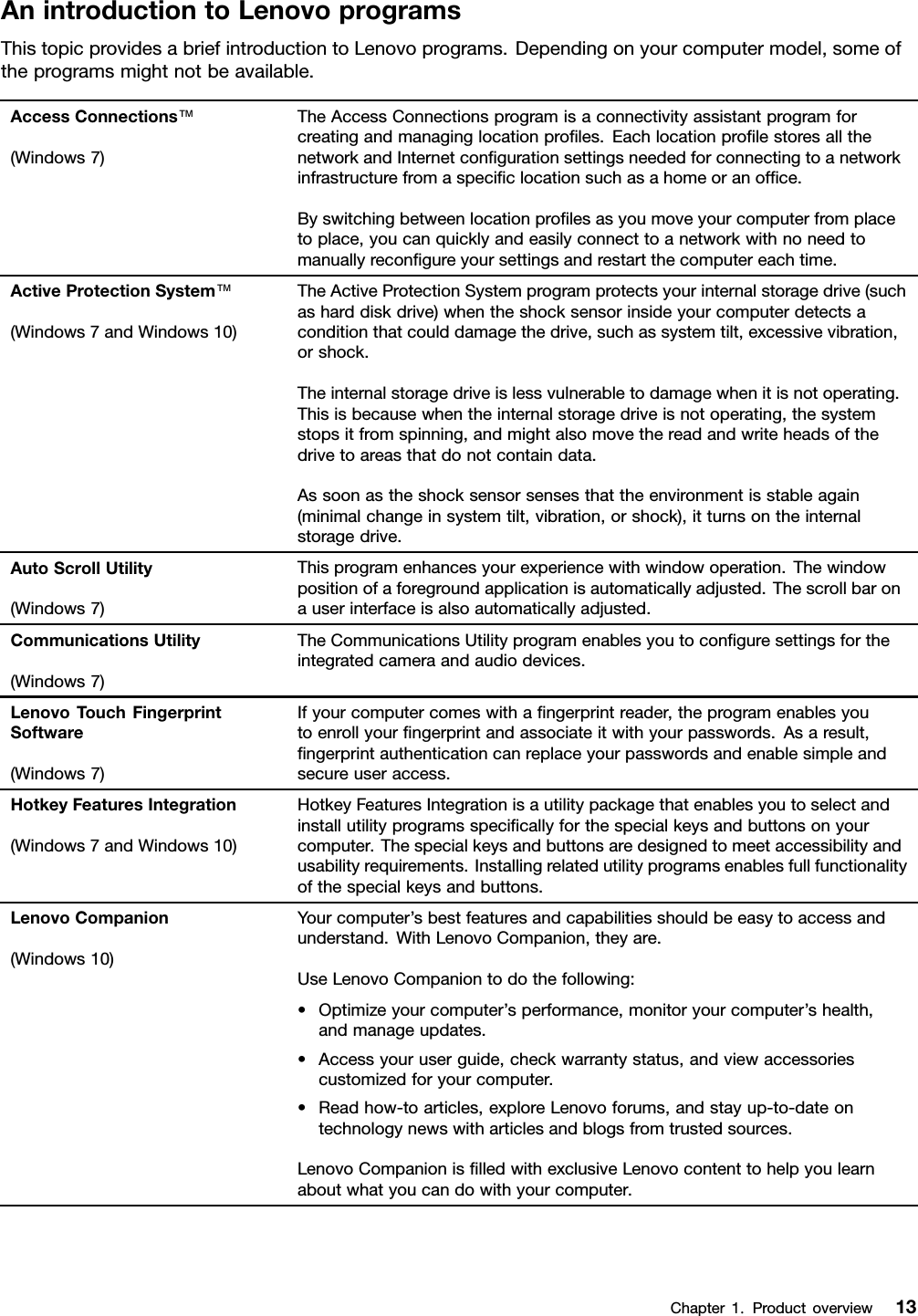 AnintroductiontoLenovoprogramsThistopicprovidesabriefintroductiontoLenovoprograms.Dependingonyourcomputermodel,someoftheprogramsmightnotbeavailable.AccessConnections™(Windows7)TheAccessConnectionsprogramisaconnectivityassistantprogramforcreatingandmanaginglocationproﬁles.EachlocationproﬁlestoresallthenetworkandInternetconﬁgurationsettingsneededforconnectingtoanetworkinfrastructurefromaspeciﬁclocationsuchasahomeoranofﬁce.Byswitchingbetweenlocationproﬁlesasyoumoveyourcomputerfromplacetoplace,youcanquicklyandeasilyconnecttoanetworkwithnoneedtomanuallyreconﬁgureyoursettingsandrestartthecomputereachtime.ActiveProtectionSystem™(Windows7andWindows10)TheActiveProtectionSystemprogramprotectsyourinternalstoragedrive(suchasharddiskdrive)whentheshocksensorinsideyourcomputerdetectsaconditionthatcoulddamagethedrive,suchassystemtilt,excessivevibration,orshock.Theinternalstoragedriveislessvulnerabletodamagewhenitisnotoperating.Thisisbecausewhentheinternalstoragedriveisnotoperating,thesystemstopsitfromspinning,andmightalsomovethereadandwriteheadsofthedrivetoareasthatdonotcontaindata.Assoonastheshocksensorsensesthattheenvironmentisstableagain(minimalchangeinsystemtilt,vibration,orshock),itturnsontheinternalstoragedrive.AutoScrollUtility(Windows7)Thisprogramenhancesyourexperiencewithwindowoperation.Thewindowpositionofaforegroundapplicationisautomaticallyadjusted.Thescrollbaronauserinterfaceisalsoautomaticallyadjusted.CommunicationsUtility(Windows7)TheCommunicationsUtilityprogramenablesyoutoconﬁguresettingsfortheintegratedcameraandaudiodevices.LenovoTouchFingerprintSoftware(Windows7)Ifyourcomputercomeswithaﬁngerprintreader,theprogramenablesyoutoenrollyourﬁngerprintandassociateitwithyourpasswords.Asaresult,ﬁngerprintauthenticationcanreplaceyourpasswordsandenablesimpleandsecureuseraccess.HotkeyFeaturesIntegration(Windows7andWindows10)HotkeyFeaturesIntegrationisautilitypackagethatenablesyoutoselectandinstallutilityprogramsspeciﬁcallyforthespecialkeysandbuttonsonyourcomputer.Thespecialkeysandbuttonsaredesignedtomeetaccessibilityandusabilityrequirements.Installingrelatedutilityprogramsenablesfullfunctionalityofthespecialkeysandbuttons.LenovoCompanion(Windows10)Yourcomputer’sbestfeaturesandcapabilitiesshouldbeeasytoaccessandunderstand.WithLenovoCompanion,theyare.UseLenovoCompaniontodothefollowing:•Optimizeyourcomputer’sperformance,monitoryourcomputer’shealth,andmanageupdates.•Accessyouruserguide,checkwarrantystatus,andviewaccessoriescustomizedforyourcomputer.•Readhow-toarticles,exploreLenovoforums,andstayup-to-dateontechnologynewswitharticlesandblogsfromtrustedsources.LenovoCompanionisﬁlledwithexclusiveLenovocontenttohelpyoulearnaboutwhatyoucandowithyourcomputer.Chapter1.Productoverview13