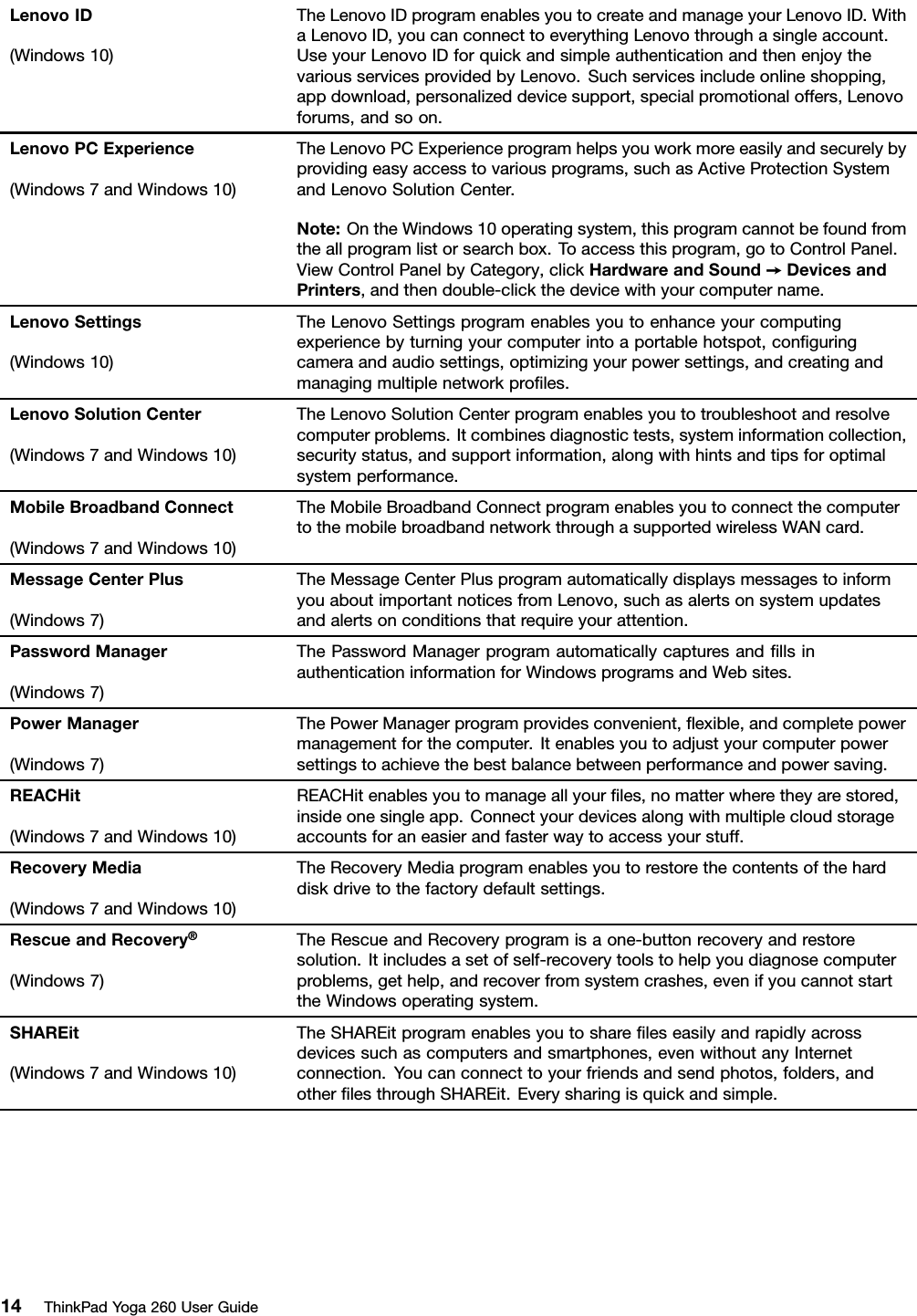 LenovoID(Windows10)TheLenovoIDprogramenablesyoutocreateandmanageyourLenovoID.WithaLenovoID,youcanconnecttoeverythingLenovothroughasingleaccount.UseyourLenovoIDforquickandsimpleauthenticationandthenenjoythevariousservicesprovidedbyLenovo.Suchservicesincludeonlineshopping,appdownload,personalizeddevicesupport,specialpromotionaloffers,Lenovoforums,andsoon.LenovoPCExperience(Windows7andWindows10)TheLenovoPCExperienceprogramhelpsyouworkmoreeasilyandsecurelybyprovidingeasyaccesstovariousprograms,suchasActiveProtectionSystemandLenovoSolutionCenter.Note:OntheWindows10operatingsystem,thisprogramcannotbefoundfromtheallprogramlistorsearchbox.Toaccessthisprogram,gotoControlPanel.ViewControlPanelbyCategory,clickHardwareandSound➙DevicesandPrinters,andthendouble-clickthedevicewithyourcomputername.LenovoSettings(Windows10)TheLenovoSettingsprogramenablesyoutoenhanceyourcomputingexperiencebyturningyourcomputerintoaportablehotspot,conﬁguringcameraandaudiosettings,optimizingyourpowersettings,andcreatingandmanagingmultiplenetworkproﬁles.LenovoSolutionCenter(Windows7andWindows10)TheLenovoSolutionCenterprogramenablesyoutotroubleshootandresolvecomputerproblems.Itcombinesdiagnostictests,systeminformationcollection,securitystatus,andsupportinformation,alongwithhintsandtipsforoptimalsystemperformance.MobileBroadbandConnect(Windows7andWindows10)TheMobileBroadbandConnectprogramenablesyoutoconnectthecomputertothemobilebroadbandnetworkthroughasupportedwirelessWANcard.MessageCenterPlus(Windows7)TheMessageCenterPlusprogramautomaticallydisplaysmessagestoinformyouaboutimportantnoticesfromLenovo,suchasalertsonsystemupdatesandalertsonconditionsthatrequireyourattention.PasswordManager(Windows7)ThePasswordManagerprogramautomaticallycapturesandﬁllsinauthenticationinformationforWindowsprogramsandWebsites.PowerManager(Windows7)ThePowerManagerprogramprovidesconvenient,ﬂexible,andcompletepowermanagementforthecomputer.Itenablesyoutoadjustyourcomputerpowersettingstoachievethebestbalancebetweenperformanceandpowersaving.REACHit(Windows7andWindows10)REACHitenablesyoutomanageallyourﬁles,nomatterwheretheyarestored,insideonesingleapp.Connectyourdevicesalongwithmultiplecloudstorageaccountsforaneasierandfasterwaytoaccessyourstuff.RecoveryMedia(Windows7andWindows10)TheRecoveryMediaprogramenablesyoutorestorethecontentsoftheharddiskdrivetothefactorydefaultsettings.RescueandRecovery®(Windows7)TheRescueandRecoveryprogramisaone-buttonrecoveryandrestoresolution.Itincludesasetofself-recoverytoolstohelpyoudiagnosecomputerproblems,gethelp,andrecoverfromsystemcrashes,evenifyoucannotstarttheWindowsoperatingsystem.SHAREit(Windows7andWindows10)TheSHAREitprogramenablesyoutoshareﬁleseasilyandrapidlyacrossdevicessuchascomputersandsmartphones,evenwithoutanyInternetconnection.Youcanconnecttoyourfriendsandsendphotos,folders,andotherﬁlesthroughSHAREit.Everysharingisquickandsimple.14ThinkPadYoga260UserGuide