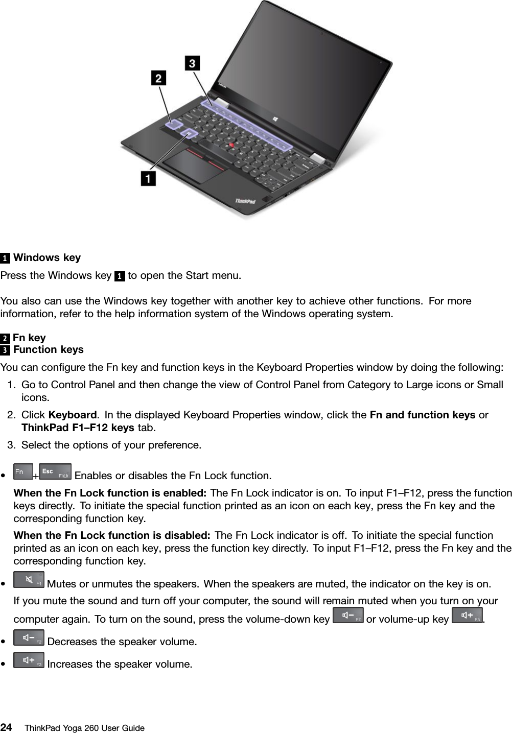 1WindowskeyPresstheWindowskey1toopentheStartmenu.YoualsocanusetheWindowskeytogetherwithanotherkeytoachieveotherfunctions.Formoreinformation,refertothehelpinformationsystemoftheWindowsoperatingsystem.2Fnkey3FunctionkeysYoucanconﬁguretheFnkeyandfunctionkeysintheKeyboardPropertieswindowbydoingthefollowing:1.GotoControlPanelandthenchangetheviewofControlPanelfromCategorytoLargeiconsorSmallicons.2.ClickKeyboard.InthedisplayedKeyboardPropertieswindow,clicktheFnandfunctionkeysorThinkPadF1–F12keystab.3.Selecttheoptionsofyourpreference.•+EnablesordisablestheFnLockfunction.WhentheFnLockfunctionisenabled:TheFnLockindicatorison.ToinputF1–F12,pressthefunctionkeysdirectly.Toinitiatethespecialfunctionprintedasanicononeachkey,presstheFnkeyandthecorrespondingfunctionkey.WhentheFnLockfunctionisdisabled:TheFnLockindicatorisoff.Toinitiatethespecialfunctionprintedasanicononeachkey,pressthefunctionkeydirectly.ToinputF1–F12,presstheFnkeyandthecorrespondingfunctionkey.•Mutesorunmutesthespeakers.Whenthespeakersaremuted,theindicatoronthekeyison.Ifyoumutethesoundandturnoffyourcomputer,thesoundwillremainmutedwhenyouturnonyourcomputeragain.Toturnonthesound,pressthevolume-downkeyorvolume-upkey.•Decreasesthespeakervolume.•Increasesthespeakervolume.24ThinkPadYoga260UserGuide