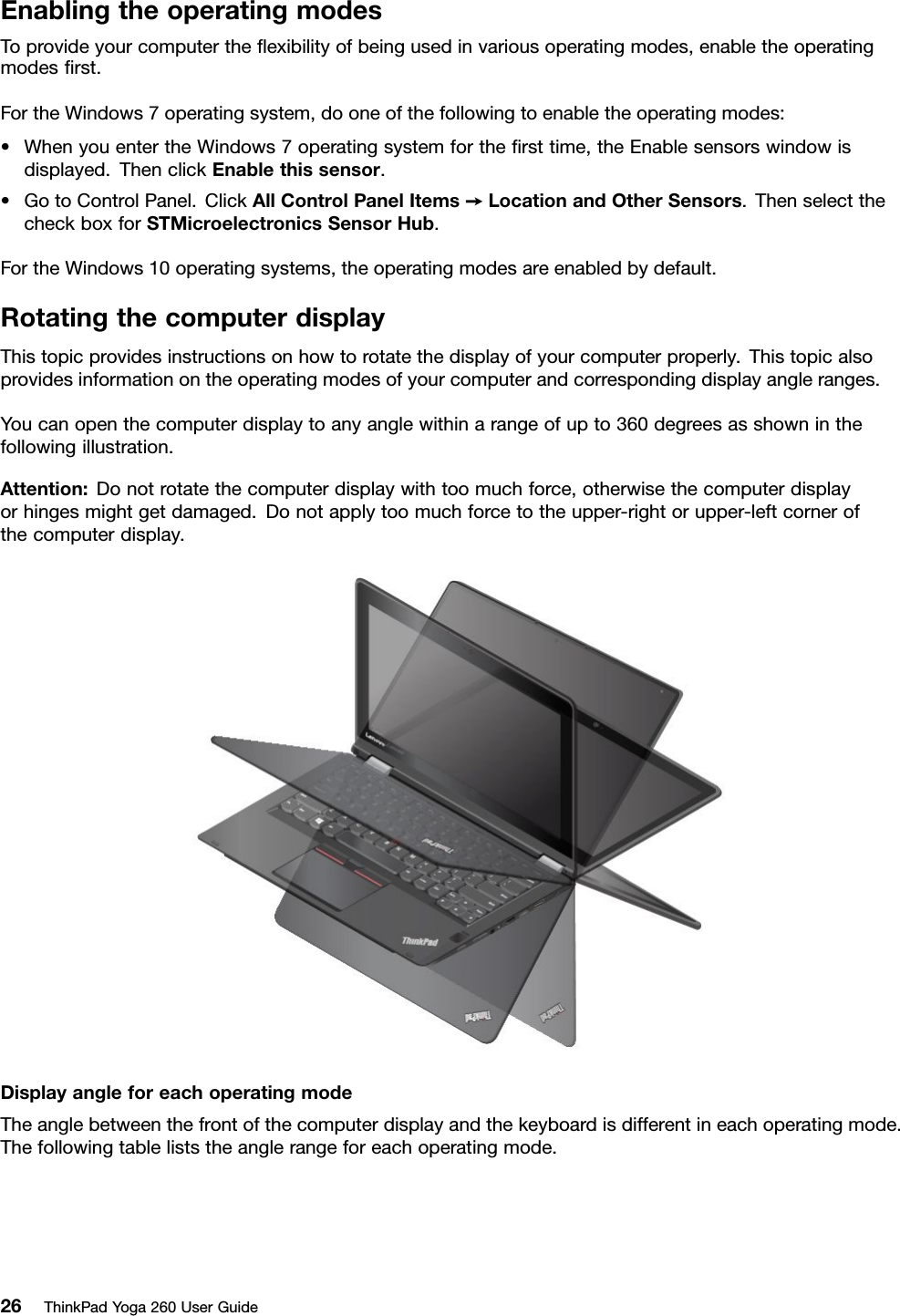 EnablingtheoperatingmodesToprovideyourcomputertheﬂexibilityofbeingusedinvariousoperatingmodes,enabletheoperatingmodesﬁrst.FortheWindows7operatingsystem,dooneofthefollowingtoenabletheoperatingmodes:•WhenyouentertheWindows7operatingsystemfortheﬁrsttime,theEnablesensorswindowisdisplayed.ThenclickEnablethissensor.•GotoControlPanel.ClickAllControlPanelItems➙LocationandOtherSensors.ThenselectthecheckboxforSTMicroelectronicsSensorHub.FortheWindows10operatingsystems,theoperatingmodesareenabledbydefault.RotatingthecomputerdisplayThistopicprovidesinstructionsonhowtorotatethedisplayofyourcomputerproperly.Thistopicalsoprovidesinformationontheoperatingmodesofyourcomputerandcorrespondingdisplayangleranges.Youcanopenthecomputerdisplaytoanyanglewithinarangeofupto360degreesasshowninthefollowingillustration.Attention:Donotrotatethecomputerdisplaywithtoomuchforce,otherwisethecomputerdisplayorhingesmightgetdamaged.Donotapplytoomuchforcetotheupper-rightorupper-leftcornerofthecomputerdisplay.DisplayangleforeachoperatingmodeTheanglebetweenthefrontofthecomputerdisplayandthekeyboardisdifferentineachoperatingmode.Thefollowingtableliststheanglerangeforeachoperatingmode.26ThinkPadYoga260UserGuide