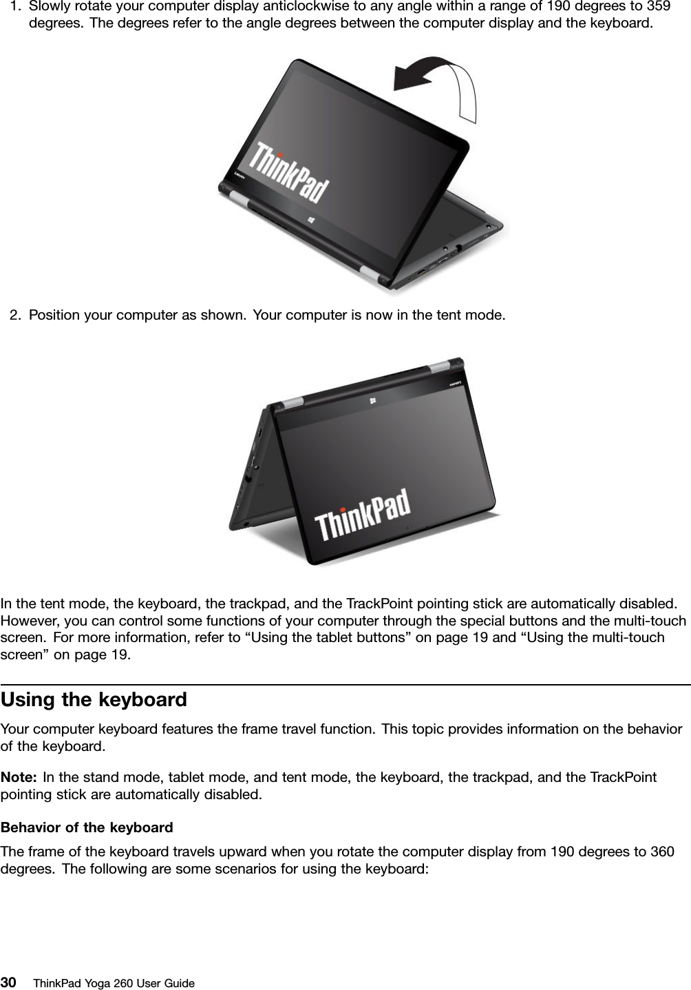 1.Slowlyrotateyourcomputerdisplayanticlockwisetoanyanglewithinarangeof190degreesto359degrees.Thedegreesrefertotheangledegreesbetweenthecomputerdisplayandthekeyboard.2.Positionyourcomputerasshown.Yourcomputerisnowinthetentmode.Inthetentmode,thekeyboard,thetrackpad,andtheTrackPointpointingstickareautomaticallydisabled.However,youcancontrolsomefunctionsofyourcomputerthroughthespecialbuttonsandthemulti-touchscreen.Formoreinformation,referto“Usingthetabletbuttons”onpage19and“Usingthemulti-touchscreen”onpage19.UsingthekeyboardYourcomputerkeyboardfeaturestheframetravelfunction.Thistopicprovidesinformationonthebehaviorofthekeyboard.Note:Inthestandmode,tabletmode,andtentmode,thekeyboard,thetrackpad,andtheTrackPointpointingstickareautomaticallydisabled.BehaviorofthekeyboardTheframeofthekeyboardtravelsupwardwhenyourotatethecomputerdisplayfrom190degreesto360degrees.Thefollowingaresomescenariosforusingthekeyboard:30ThinkPadYoga260UserGuide