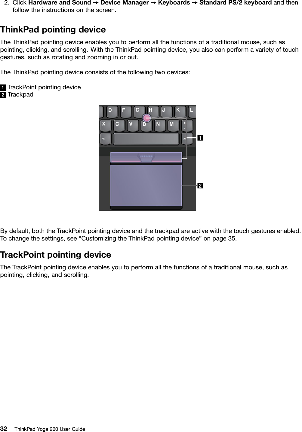 2.ClickHardwareandSound➙DeviceManager➙Keyboards➙StandardPS/2keyboardandthenfollowtheinstructionsonthescreen.ThinkPadpointingdeviceTheThinkPadpointingdeviceenablesyoutoperformallthefunctionsofatraditionalmouse,suchaspointing,clicking,andscrolling.WiththeThinkPadpointingdevice,youalsocanperformavarietyoftouchgestures,suchasrotatingandzoominginorout.TheThinkPadpointingdeviceconsistsofthefollowingtwodevices:1TrackPointpointingdevice2TrackpadBydefault,boththeTrackPointpointingdeviceandthetrackpadareactivewiththetouchgesturesenabled.Tochangethesettings,see“CustomizingtheThinkPadpointingdevice”onpage35.TrackPointpointingdeviceTheTrackPointpointingdeviceenablesyoutoperformallthefunctionsofatraditionalmouse,suchaspointing,clicking,andscrolling.32ThinkPadYoga260UserGuide