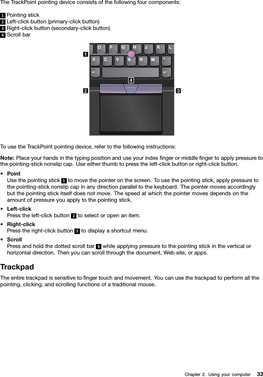 TheTrackPointpointingdeviceconsistsofthefollowingfourcomponents:1Pointingstick2Left-clickbutton(primary-clickbutton)3Right-clickbutton(secondary-clickbutton)4ScrollbarTousetheTrackPointpointingdevice,refertothefollowinginstructions:Note:Placeyourhandsinthetypingpositionanduseyourindexﬁngerormiddleﬁngertoapplypressuretothepointing-sticknonslipcap.Useeitherthumbtopresstheleft-clickbuttonorright-clickbutton.•PointUsethepointingstick1tomovethepointeronthescreen.Tousethepointingstick,applypressuretothepointing-sticknonslipcapinanydirectionparalleltothekeyboard.Thepointermovesaccordinglybutthepointingstickitselfdoesnotmove.Thespeedatwhichthepointermovesdependsontheamountofpressureyouapplytothepointingstick.•Left-clickPresstheleft-clickbutton2toselectoropenanitem.•Right-clickPresstheright-clickbutton3todisplayashortcutmenu.•ScrollPressandholdthedottedscrollbar4whileapplyingpressuretothepointingstickintheverticalorhorizontaldirection.Thenyoucanscrollthroughthedocument,Website,orapps.TrackpadTheentiretrackpadissensitivetoﬁngertouchandmovement.Youcanusethetrackpadtoperformallthepointing,clicking,andscrollingfunctionsofatraditionalmouse.Chapter2.Usingyourcomputer33