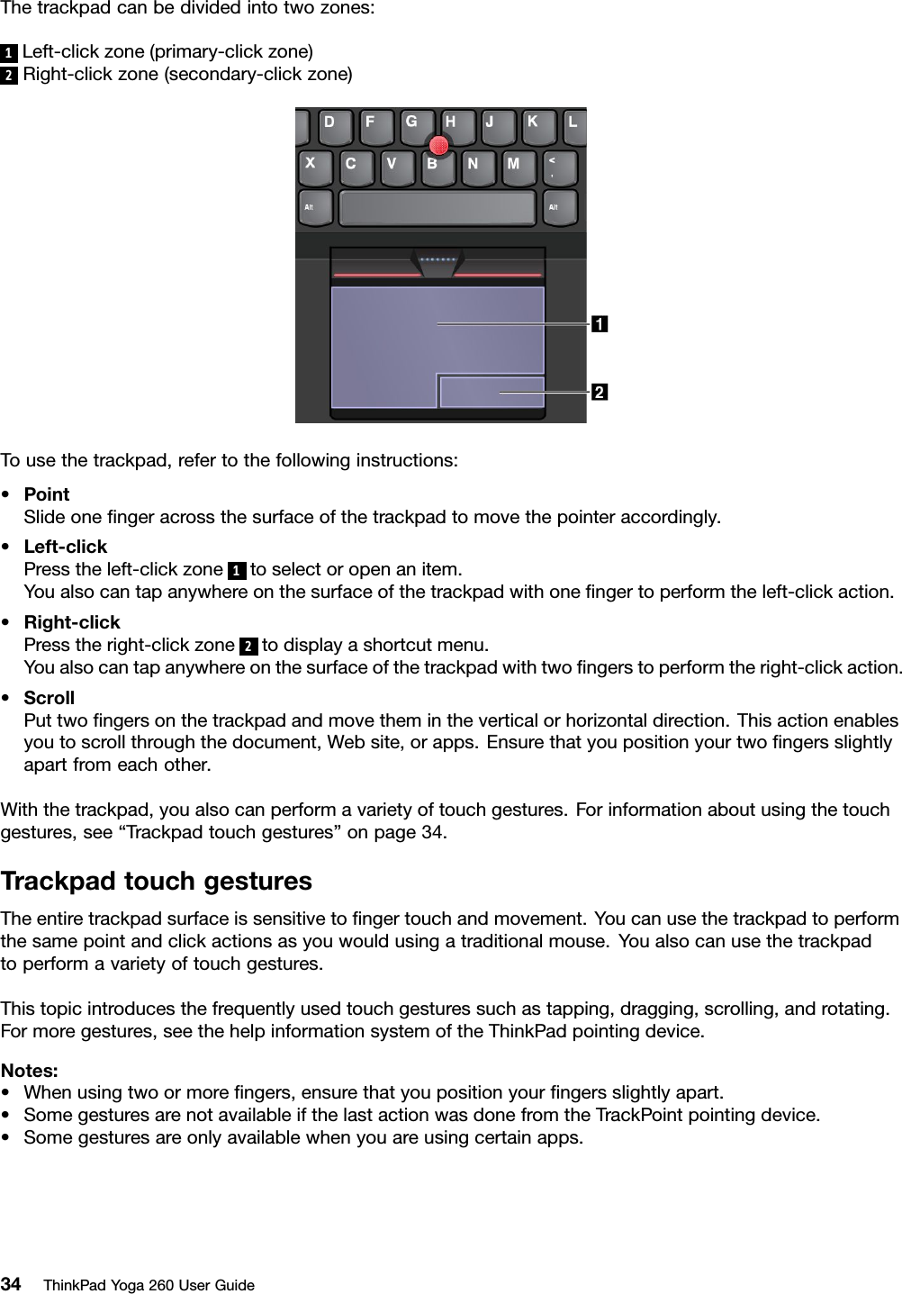 Thetrackpadcanbedividedintotwozones:1Left-clickzone(primary-clickzone)2Right-clickzone(secondary-clickzone)Tousethetrackpad,refertothefollowinginstructions:•PointSlideoneﬁngeracrossthesurfaceofthetrackpadtomovethepointeraccordingly.•Left-clickPresstheleft-clickzone1toselectoropenanitem.Youalsocantapanywhereonthesurfaceofthetrackpadwithoneﬁngertoperformtheleft-clickaction.•Right-clickPresstheright-clickzone2todisplayashortcutmenu.Youalsocantapanywhereonthesurfaceofthetrackpadwithtwoﬁngerstoperformtheright-clickaction.•ScrollPuttwoﬁngersonthetrackpadandmovethemintheverticalorhorizontaldirection.Thisactionenablesyoutoscrollthroughthedocument,Website,orapps.Ensurethatyoupositionyourtwoﬁngersslightlyapartfromeachother.Withthetrackpad,youalsocanperformavarietyoftouchgestures.Forinformationaboutusingthetouchgestures,see“Trackpadtouchgestures”onpage34.TrackpadtouchgesturesTheentiretrackpadsurfaceissensitivetoﬁngertouchandmovement.Youcanusethetrackpadtoperformthesamepointandclickactionsasyouwouldusingatraditionalmouse.Youalsocanusethetrackpadtoperformavarietyoftouchgestures.Thistopicintroducesthefrequentlyusedtouchgesturessuchastapping,dragging,scrolling,androtating.Formoregestures,seethehelpinformationsystemoftheThinkPadpointingdevice.Notes:•Whenusingtwoormoreﬁngers,ensurethatyoupositionyourﬁngersslightlyapart.•SomegesturesarenotavailableifthelastactionwasdonefromtheTrackPointpointingdevice.•Somegesturesareonlyavailablewhenyouareusingcertainapps.34ThinkPadYoga260UserGuide