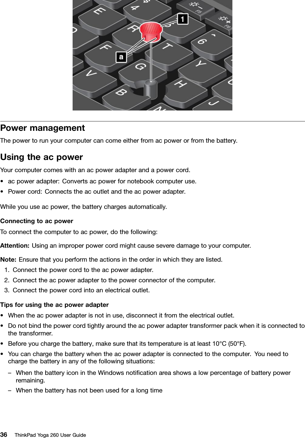 PowermanagementThepowertorunyourcomputercancomeeitherfromacpowerorfromthebattery.UsingtheacpowerYourcomputercomeswithanacpoweradapterandapowercord.•acpoweradapter:Convertsacpowerfornotebookcomputeruse.•Powercord:Connectstheacoutletandtheacpoweradapter.Whileyouuseacpower,thebatterychargesautomatically.ConnectingtoacpowerToconnectthecomputertoacpower,dothefollowing:Attention:Usinganimproperpowercordmightcauseseveredamagetoyourcomputer.Note:Ensurethatyouperformtheactionsintheorderinwhichtheyarelisted.1.Connectthepowercordtotheacpoweradapter.2.Connecttheacpoweradaptertothepowerconnectorofthecomputer.3.Connectthepowercordintoanelectricaloutlet.Tipsforusingtheacpoweradapter•Whentheacpoweradapterisnotinuse,disconnectitfromtheelectricaloutlet.•Donotbindthepowercordtightlyaroundtheacpoweradaptertransformerpackwhenitisconnectedtothetransformer.•Beforeyouchargethebattery,makesurethatitstemperatureisatleast10°C(50°F).•Youcanchargethebatterywhentheacpoweradapterisconnectedtothecomputer.Youneedtochargethebatteryinanyofthefollowingsituations:–WhenthebatteryiconintheWindowsnotiﬁcationareashowsalowpercentageofbatterypowerremaining.–Whenthebatteryhasnotbeenusedforalongtime36ThinkPadYoga260UserGuide