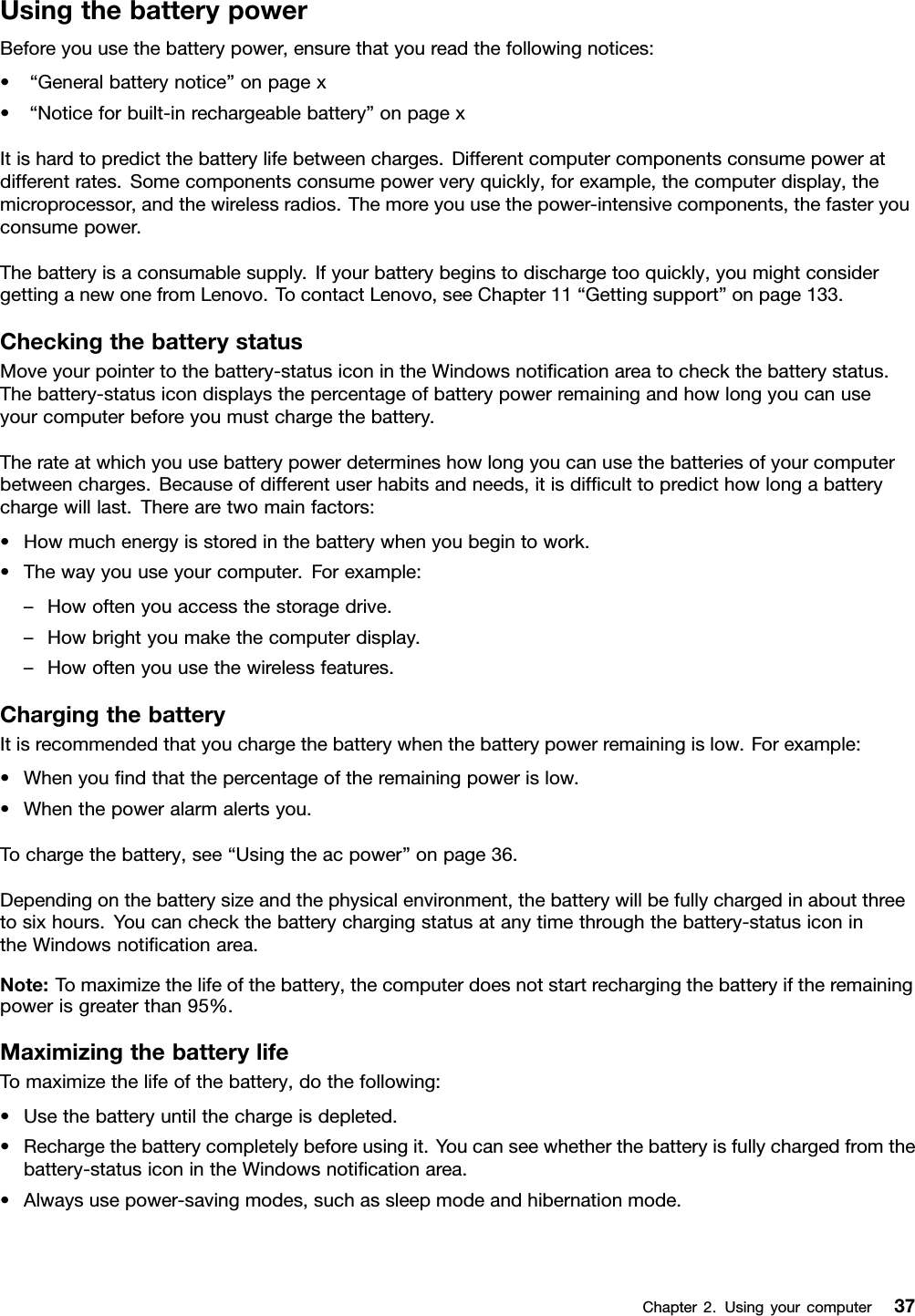 UsingthebatterypowerBeforeyouusethebatterypower,ensurethatyoureadthefollowingnotices:•“Generalbatterynotice”onpagex•“Noticeforbuilt-inrechargeablebattery”onpagexItishardtopredictthebatterylifebetweencharges.Differentcomputercomponentsconsumepoweratdifferentrates.Somecomponentsconsumepowerveryquickly,forexample,thecomputerdisplay,themicroprocessor,andthewirelessradios.Themoreyouusethepower-intensivecomponents,thefasteryouconsumepower.Thebatteryisaconsumablesupply.Ifyourbatterybeginstodischargetooquickly,youmightconsidergettinganewonefromLenovo.TocontactLenovo,seeChapter11“Gettingsupport”onpage133.CheckingthebatterystatusMoveyourpointertothebattery-statusiconintheWindowsnotiﬁcationareatocheckthebatterystatus.Thebattery-statusicondisplaysthepercentageofbatterypowerremainingandhowlongyoucanuseyourcomputerbeforeyoumustchargethebattery.Therateatwhichyouusebatterypowerdetermineshowlongyoucanusethebatteriesofyourcomputerbetweencharges.Becauseofdifferentuserhabitsandneeds,itisdifﬁculttopredicthowlongabatterychargewilllast.Therearetwomainfactors:•Howmuchenergyisstoredinthebatterywhenyoubegintowork.•Thewayyouuseyourcomputer.Forexample:–Howoftenyouaccessthestoragedrive.–Howbrightyoumakethecomputerdisplay.–Howoftenyouusethewirelessfeatures.ChargingthebatteryItisrecommendedthatyouchargethebatterywhenthebatterypowerremainingislow.Forexample:•Whenyouﬁndthatthepercentageoftheremainingpowerislow.•Whenthepoweralarmalertsyou.Tochargethebattery,see“Usingtheacpower”onpage36.Dependingonthebatterysizeandthephysicalenvironment,thebatterywillbefullychargedinaboutthreetosixhours.Youcancheckthebatterychargingstatusatanytimethroughthebattery-statusiconintheWindowsnotiﬁcationarea.Note:Tomaximizethelifeofthebattery,thecomputerdoesnotstartrechargingthebatteryiftheremainingpowerisgreaterthan95%.MaximizingthebatterylifeTomaximizethelifeofthebattery,dothefollowing:•Usethebatteryuntilthechargeisdepleted.•Rechargethebatterycompletelybeforeusingit.Youcanseewhetherthebatteryisfullychargedfromthebattery-statusiconintheWindowsnotiﬁcationarea.•Alwaysusepower-savingmodes,suchassleepmodeandhibernationmode.Chapter2.Usingyourcomputer37