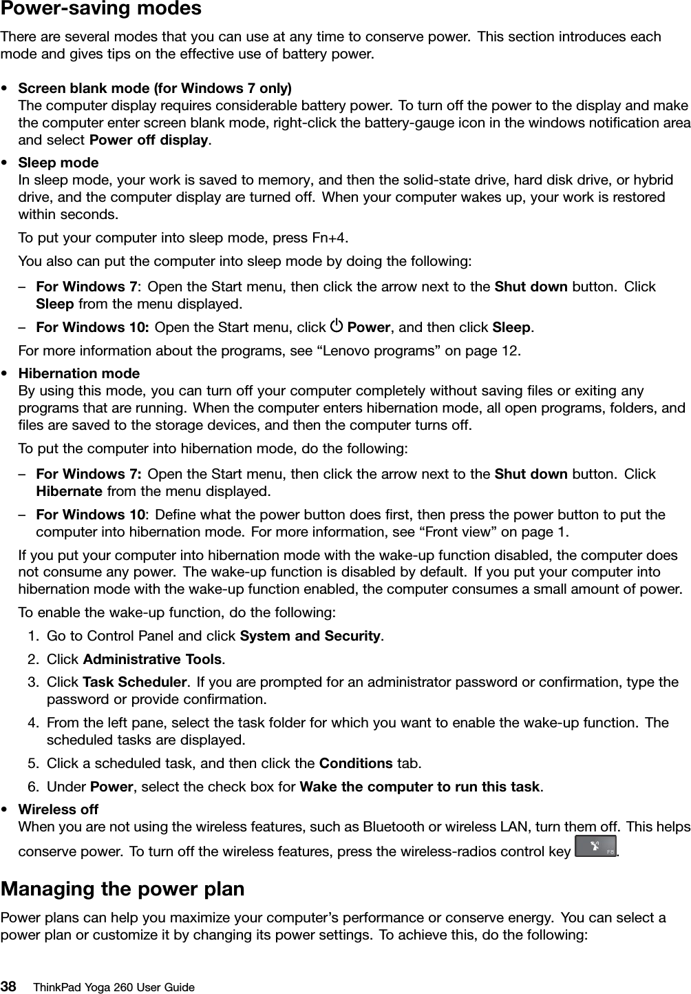 Power-savingmodesThereareseveralmodesthatyoucanuseatanytimetoconservepower.Thissectionintroduceseachmodeandgivestipsontheeffectiveuseofbatterypower.•Screenblankmode(forWindows7only)Thecomputerdisplayrequiresconsiderablebatterypower.Toturnoffthepowertothedisplayandmakethecomputerenterscreenblankmode,right-clickthebattery-gaugeiconinthewindowsnotiﬁcationareaandselectPoweroffdisplay.•SleepmodeInsleepmode,yourworkissavedtomemory,andthenthesolid-statedrive,harddiskdrive,orhybriddrive,andthecomputerdisplayareturnedoff.Whenyourcomputerwakesup,yourworkisrestoredwithinseconds.Toputyourcomputerintosleepmode,pressFn+4.Youalsocanputthecomputerintosleepmodebydoingthefollowing:–ForWindows7:OpentheStartmenu,thenclickthearrownexttotheShutdownbutton.ClickSleepfromthemenudisplayed.–ForWindows10:OpentheStartmenu,clickPower,andthenclickSleep.Formoreinformationabouttheprograms,see“Lenovoprograms”onpage12.•HibernationmodeByusingthismode,youcanturnoffyourcomputercompletelywithoutsavingﬁlesorexitinganyprogramsthatarerunning.Whenthecomputerentershibernationmode,allopenprograms,folders,andﬁlesaresavedtothestoragedevices,andthenthecomputerturnsoff.Toputthecomputerintohibernationmode,dothefollowing:–ForWindows7:OpentheStartmenu,thenclickthearrownexttotheShutdownbutton.ClickHibernatefromthemenudisplayed.–ForWindows10:Deﬁnewhatthepowerbuttondoesﬁrst,thenpressthepowerbuttontoputthecomputerintohibernationmode.Formoreinformation,see“Frontview”onpage1.Ifyouputyourcomputerintohibernationmodewiththewake-upfunctiondisabled,thecomputerdoesnotconsumeanypower.Thewake-upfunctionisdisabledbydefault.Ifyouputyourcomputerintohibernationmodewiththewake-upfunctionenabled,thecomputerconsumesasmallamountofpower.Toenablethewake-upfunction,dothefollowing:1.GotoControlPanelandclickSystemandSecurity.2.ClickAdministrativeTools.3.ClickT askScheduler.Ifyouarepromptedforanadministratorpasswordorconﬁrmation,typethepasswordorprovideconﬁrmation.4.Fromtheleftpane,selectthetaskfolderforwhichyouwanttoenablethewake-upfunction.Thescheduledtasksaredisplayed.5.Clickascheduledtask,andthenclicktheConditionstab.6.UnderPower,selectthecheckboxforWakethecomputertorunthistask.•WirelessoffWhenyouarenotusingthewirelessfeatures,suchasBluetoothorwirelessLAN,turnthemoff.Thishelpsconservepower.Toturnoffthewirelessfeatures,pressthewireless-radioscontrolkey.ManagingthepowerplanPowerplanscanhelpyoumaximizeyourcomputer’sperformanceorconserveenergy.Youcanselectapowerplanorcustomizeitbychangingitspowersettings.Toachievethis,dothefollowing:38ThinkPadYoga260UserGuide